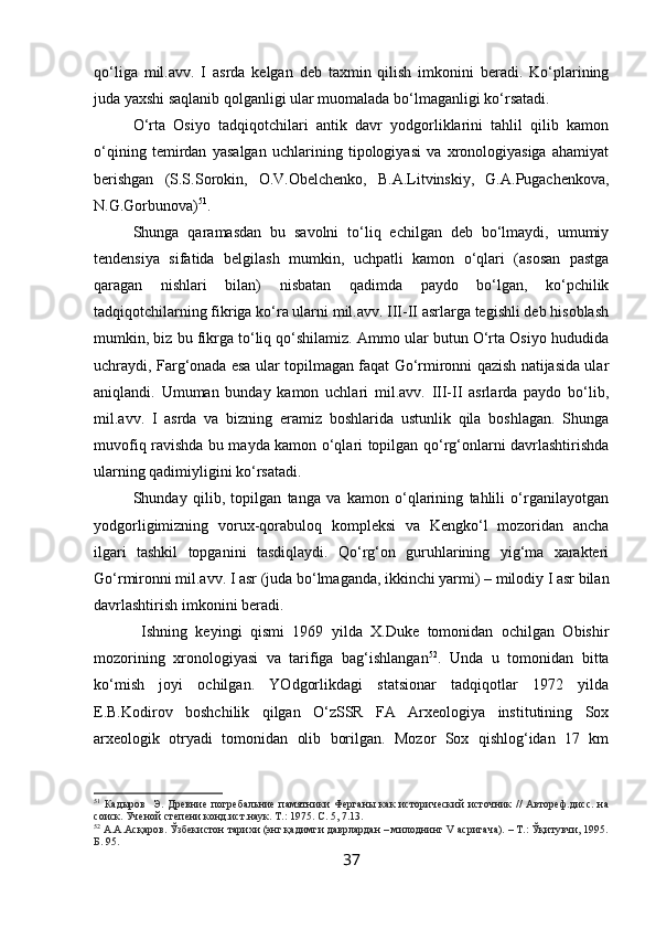 qo‘liga   mil.avv.   I   asrda   kelgan   deb   taxmin   qilish   imkonini   beradi.   Ko‘plarining
juda yaxshi saqlanib qolganligi ular muomalada bo‘lmaganligi ko‘rsatadi.
O‘rta   Osiyo   tadqiqotchilari   antik   davr   yodgorliklarini   tahlil   qilib   kamon
o‘qining   temirdan   yasalgan   uchlarining   tipologiyasi   va   xronologiyasiga   ahamiyat
berishgan   (S.S.Sorokin,   O.V.Obelchenko,   B.A.Litvinskiy,   G.A.Pugachenkova,
N.G.Gorbunova) 51
. 
Shunga   qaramasdan   bu   savolni   to‘liq   echilgan   deb   bo‘lmaydi,   umumiy
tendensiya   sifatida   belgilash   mumkin,   uchpatli   kamon   o‘qlari   (asosan   pastga
qaragan   nishlari   bilan)   nisbatan   qadimda   paydo   bo‘lgan,   ko‘pchilik
tadqiqotchilarning fikriga ko‘ra ularni mil.avv. III-II asrlarga tegishli deb hisoblash
mumkin, biz bu fikrga to‘liq qo‘shilamiz. Ammo ular butun O‘rta Osiyo hududida
uchraydi, Farg‘onada esa ular topilmagan faqat Go‘rmironni qazish natijasida ular
aniqlandi.   Umuman   bunday   kamon   uchlari   mil.avv.   III-II   asrlarda   paydo   bo‘lib,
mil.avv.   I   asrda   va   bizning   eramiz   boshlarida   ustunlik   qila   boshlagan.   Shunga
muvofiq ravishda bu mayda kamon o‘qlari topilgan qo‘rg‘onlarni davrlashtirishda
ularning qadimiyligini ko‘rsatadi.
Shunday   qilib,   topilgan   tanga   va   kamon   o‘qlarining   tahlili   o‘rganilayotgan
yodgorligimizning   vorux-qorabuloq   kompleksi   va   Kengko‘l   mozoridan   ancha
ilgari   tashkil   topganini   tasdiqlaydi.   Qo‘rg‘on   guruhlarining   yig‘ma   xarakteri
Go‘rmironni mil.avv. I asr (juda bo‘lmaganda, ikkinchi yarmi) – milodiy I asr bilan
davrlashtirish imkonini beradi.
  Ishning   keyingi   qismi   1969   yilda   X.Duke   tomonidan   ochilgan   Obishir
mozorining   xronologiyasi   va   tarifiga   bag‘ishlangan 52
.   Unda   u   tomonidan   bitta
ko‘mish   joyi   ochilgan.   YOdgorlikdagi   statsionar   tadqiqotlar   1972   yilda
E.B.Kodirov   boshchilik   qilgan   O‘zSSR   FA   Arxeologiya   institutining   Sox
arxeologik   otryadi   tomonidan   olib   borilgan.   Mozor   Sox   qishlog‘idan   17   km
51
  Кадыров     Э.  Древние  погребальние  памятники  Ферганы   как  исторический  источник   //  Автореф.дисс.   на
соиск. Ученой степени конд.ист.наук. Т.: 1975. С. 5, 7.13.
52
 А.А.Асқаров. Ўзбекистон тарихи (энг қадимги даврлардан – милоднинг V асригача). – Т.: Ўқитувчи, 1995.
Б. 95.   
37