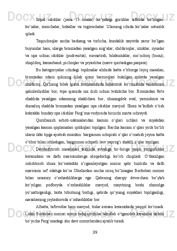 Sopol   idishlar   (jami   15   nusxa)   ko‘yidagi   guruhlar   sifatida   bo‘lingan:
ko‘zalar,   xumchalar,   bokallar   va   togorachalar.   Ularning   ichida   ko‘zalar   ustunlik
qiladi.
Taqinchoqlar   ancha   bashang   va   turlicha,   kundalik   xayotda   zarur   bo‘lgan
buyumlar  ham, ularga bronzadan yasalgan  sirg‘alar, shildiroqlar, uzuklar, oynalar
va   upa   uchun   idishlar   (pudrenitsa),   surmatosh,   bilakuzuklar,   mo‘nchoq   (busы),
shiqildoq, kamarband, pichoqlar va pryaslitsa (mave quritadigan panjara).
Bu   kategoriyalar   ichidagi   topilmalar   alohida   katta   e’tiborga   loyiq   masalan,
bronzadan   odam   qulining   bilak   qismi   barmoqlari   bukilgan   xolatda   yasalgan
shildiroq.   Qo‘lning   bilak   qismi   boshlanishida   bilakuzuk   ko‘rinishida   valiksimon
qalinlashishlar   bor,   tepa   qismida   uni   ilish   uchun   teshikcha   bor.   Bronzadan   ferte
shaklida   yasalgan   odamning   shaklchasi   bor,   shuningdek   oval,   yarimdoira   va
dumaloq   shaklda   bronzadan   yasalgan   upa   idishlar   mavjud.   Shuni   ta’kidlab   o‘tish
kekrakki bunday upa idishlar Farg‘ona vodyisida birinchi marta uchraydi.
Qurollanish   asbob-uskunalaridan   kamon   o‘qlari   uchlari   va   suyakdan
yasalgan kamon qoplamalari qoldiqlari topilgan. Barcha kamon o‘qlari yirik bo‘lib
ularni ikki tipga ajratish mumkin: bargsimon uchqirali o‘qlar o‘rnatish joyini katta
e’tibor bilan ishlashgan, bargsimon uchpatli lavr yaprog‘i shaklli o‘qlar topilgan.
Davrlashtirish   masalalari   taxlilida   avvaliga   bir-biriga   yaqin   yodgorliklar
keramikasi   va   dafn   marosimlariga   aloqadorligi   ko‘rib   chiqiladi.   O‘tkazilgan
solishtirish   shuni   ko‘rsatadiki   o‘rganilayotgan   mozor   qabr   tuzilishi   va   dafn
marosimi   urf   odatiga   ko‘ra   Obishirdan   uncha   uzoq   bo‘lmagan   Borkobaz   mozori
bilan   umumiy   o‘xshashliklarga   ega.   Qabrning   sharqiy   devorchasi   bo‘ylab
ko‘yilgan   podboyda   o‘xshashliklar   mavjud,   mayitning   boshi   shimolga
yo‘naltirganligi,   taxta   tobutning   borligi,   qabrda   qo‘yning   suyaklari   topilganligi,
narsalarning joylashuvida o‘xshashliklar bor.
Albatta, tafovutlar  ham  mavjud, bular  asosan  keramikada yaqqol  ko‘rinadi.
Lekin Borkobaz mozori ayrim tadqiqotchilar takidlab o‘tganidek keramika tarkibi
bo‘yicha Farg‘onadagi shu davr mozorlaridan ajralib turadi.
39 