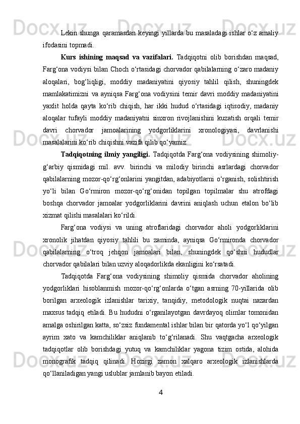 Lekin shunga  qaramasdan  keyingi  yillarda bu masaladagi  ishlar  o‘z amaliy
ifodasini topmadi. 
Kurs   ishi ning   maqsad   va   vazifalari.   Tadqiqotni   olib   borishdan   maqsad,
Farg‘ona vodiysi bilan Choch o‘rtasidagi chorvador qabilalarning o‘zaro madaniy
aloqalari,   bog‘liqligi,   moddiy   madaniyatini   qiyosiy   tahlil   qilish,   shuningdek
mamlakatimizni   va   ayniqsa   Farg‘ona   vodiysini   temir   davri   moddiy   madaniyatini
yaxlit   holda   qayta   ko‘rib   chiqish,   har   ikki   hudud   o‘rtasidagi   iqtisodiy,   madaniy
aloqalar   tufayli   moddiy   madaniyatni   sinxron   rivojlanishini   kuzatish   orqali   temir
davri   chorvador   jamoalarining   yodgorliklarini   xronologiyasi,   davrlanishi
masalalarini ko‘rib chiqishni vazifa qilib qo‘yamiz.
Tadqiqotning   ilmiy   yangiligi.   Tadqiqotda   Farg‘ona   vodiysining   shimoliy-
g‘arbiy   qismidagi   mil.   avv.   birinchi   va   milodiy   birinchi   asrlardagi   chorvador
qabilalarning mozor-qo‘rg‘onlarini  yangitdan, adabiyotlarni  o‘rganish,  solishtirish
yo‘li   bilan   Go‘rmiron   mozor-qo‘rg‘onidan   topilgan   topilmalar   shu   atrofdagi
boshqa   chorvador   jamoalar   yodgorliklarini   davrini   aniqlash   uchun   etalon   bo‘lib
xizmat qilishi masalalari ko‘rildi.
Farg‘ona   vodiysi   va   uning   atroflaridagi   chorvador   aholi   yodgorliklarini
xronolik   jihatdan   qiyosiy   tahlili   bu   zaminda,   ayniqsa   Go‘rmironda   chorvador
qabilalarning   o‘troq   jehqon   jamoalari   bilan,   shuningdek   qo‘shni   hududlar
chorvador qabilalari bilan uzviy aloqadorlikda ekanligini ko‘rsatadi.
Tadqiqotda   Farg‘ona   vodiysining   shimoliy   qismida   chorvador   aholining
yodgorliklari   hisoblanmish   mozor-qo‘rg‘onlarda   o‘tgan   asrning   70-yillarida   olib
borilgan   arxeologik   izlanishlar   tarixiy,   tanqidiy,   metodologik   nuqtai   nazardan
maxsus   tadqiq   etiladi.   Bu   hududni   o‘rganilayotgan   davrdayoq   olimlar   tomonidan
amalga oshirilgan katta, so‘zsiz fundamental ishlar bilan bir qatorda yo‘l qo‘yilgan
ayrim   xato   va   kamchiliklar   aniqlanib   to‘g‘rilanadi.   Shu   vaqtgacha   arxeologik
tadqiqotlar   olib   borishdagi   yutuq   va   kamchiliklar   yagona   tizim   ostida,   alohida
monografik   tadqiq   qilinadi.   Hozirgi   zamon   xalqaro   arxeologik   izlanishlarda
qo‘llaniladigan yangi uslublar jamlanib bayon etiladi. 
4 