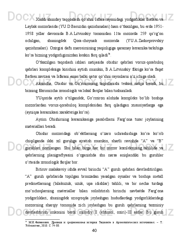 Xuddi shunday taqqoslash qo‘shni Isfara rayonidagi yodgorliklar Batken va
Laylak mozorlarida (YU.D.Baruzdin qazishmalari) ham o‘tkazilgan, bu erda 1951-
1958   yillar   davomida   B.A.Litvinskiy   tomonidan   11ta   mozorda   259   qo‘rg‘on
ochilgan,   shuningdek   Qora-choynak   mozorida   (YU.A.Zadneprovskiy
qazishmalari). Oxirgisi dafn marosimining yaqinligiga qaramay keramika tarkibiga
ko‘ra bizning yodgorligimizdan keskin farq qiladi 54
.
O‘tkazilgan   taqoslash   ishlari   natijasida   obishir   qabrlari   vorux-qorabuloq
qabrlari   kompleksiga   kirishini   aytish   mumkin,   B.A.Litvinskiy   fikriga   ko‘ra   faqat
Batken xavzasi va Isfarani emas balki qator qo‘shni rayonlarni o‘z ichiga oladi. 
Aksincha,   Obishir   va   Go‘rmironing   taqoslanishi   teskari   natija   beradi,   bu
bizning fikrimizcha xronologik va lokal farqlar bilan tushuniladi.
YUqorida   aytib   o‘tilgandek,   Go‘rmiron   alohida   kompleks   bo‘lib   boshqa
mozorlardan   vorux-qorabuloq   kompleksidan   farq   qiladigan   xususiyatlarga   ega
(ayniqsa keramikasi xarakteriga ko‘ra).
Ayrim   Obishirning   keramikasiga   paralellarni   Farg‘ona   turar   joylarining
materiallari beradi.
Obishir   mozoridagi   ob’ektlarning   o‘zaro   uchrashishiga   ko‘ra   ko‘rib
chiqilganda   ikki   xil   guruhga   ajratish   mumkin,   shartli   ravishda   “A”   va   “B”
guruhlari   nomlangan.   Shu   bilan   birga   har   bir   mozor   komleksining   tahlilida   va
qabrlarning   planigrafiyasini   o‘rganishda   shu   narsa   aniqlandiki   bu   guruhlar
o‘rtasida xronologik farqlar bor.
Bitiruv   malakaviy   ishda   avval   birinchi   “A”   guruh   qabrlari   davrlashtirilgan.
“A”   guruh   qabrlarida   topilgan   bronzadan   yasalgan   oynalar   va   boshqa   metall
predmetlarning   (bilakuzuk,   uzuk,   upa   idishlar)   tahlili,   va   bir   necha   turdagi
mo‘nchoqlarning   materiallar   bilan   solishtirish   birinchi   navbatda   Farg‘ona
yodgorliklari,   shuningdek   uzoqroqda   joylashgan   hududlardagi   yodgorliklaridagi
mozorning   sharqiy   tomonida   zich   joylashgan   bu   guruh   qabrlarning   taxminiy
davrlashtirish   imkonini   berdi:   milodiy   II   (ehtimol,   oxiri)-III   asrlar.   Bu   guruh
54
  М.И.Филанович.   Древняя   и   средневековая   история   Ташкента   в   Археологических   источниках.   –   Т.:
Узбекистан, 2010. С. 74-80.
40