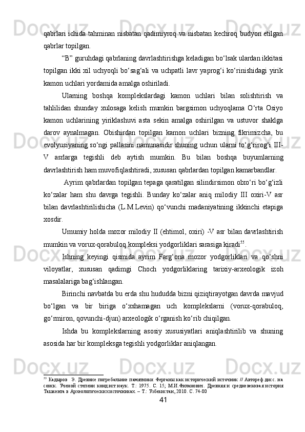 qabrlari ichida tahminan nisbatan qadimiyroq va nisbatan kechroq budyon etilgan
qabrlar topilgan.
“B” guruhdagi qabrlaning davrlashtirishga keladigan bo‘lsak ulardan ikkitasi
topilgan ikki xil uchyoqli bo‘sag‘ali va uchpatli lavr yaprog‘i ko‘rinishidagi yirik
kamon uchlari yordamida amalga oshiriladi.
Ularning   boshqa   komplekslardagi   kamon   uchlari   bilan   solishtirish   va
tahlilidan   shunday   xulosaga   kelish   mumkin   bargsimon   uchyoqlama   O‘rta   Osiyo
kamon   uchlarining   yiriklashuvi   asta   sekin   amalga   oshirilgan   va   ustuvor   shaklga
darov   aynalmagan.   Obishirdan   topilgan   kamon   uchlari   bizning   fikrimizcha,   bu
evolyusiyaning so‘ngi pallasini  namunasidir shuning uchun ularni to‘g‘rirog‘i III-
V   asrlarga   tegishli   deb   aytish   mumkin.   Bu   bilan   boshqa   buyumlarning
davrlashtirish ham muvofiqlashtiradi, xususan qabrlardan topilgan kamarbandlar.
  Ayrim qabrlardan topilgan tepaga qaratilgan silindirsimon olxo‘ri bo‘g‘izli
ko‘zalar   ham   shu   davrga   tegishli.   Bunday   ko‘zalar   aniq   milodiy   III   oxiri-V   asr
bilan   davrlashtirilishicha   (L.M.Levin)   qo‘vunchi   madaniyatining   ikkinchi   etapiga
xosdir.
Umumiy holda mozor milodiy II (ehtimol, oxiri) -V asr bilan davrlashtirish
mumkin va vorux-qorabuloq kompleksi yodgorliklari sarasiga kiradi 55
.
Ishning   keyingi   qismida   ayrim   Farg‘ona   mozor   yodgorliklari   va   qo‘shni
viloyatlar,   xususan   qadimgi   Choch   yodgorliklaring   tarixiy-arxeologik   izoh
masalalariga bag‘ishlangan.
Birinchi navbatda bu erda shu hududda bizni qiziqtirayotgan davrda mavjud
bo‘lgan   va   bir   biriga   o‘xshamagan   uch   komplekslarni   (vorux-qorabuloq,
go‘rmiron, qovunchi-djun) arxeologik o‘rganish ko‘rib chiqilgan.
Ishda   bu   komplekslarning   asosiy   xususiyatlari   aniqlashtirilib   va   shuning
asosida har bir kompleksga tegishli yodgorliklar aniqlangan.
55
  Кадыров     Э.  Древние  погребальние  памятники  Ферганы   как  исторический  источник   //  Автореф.дисс.   на
соиск.   Ученой   степени   конд.ист.наук.   Т.:   1975.   С.   15;   М.И.Филанович.   Древняя   и   средневековая   история
Ташкента в Археологических источниках. – Т.: Узбекистан, 2010. С. 74-80
41