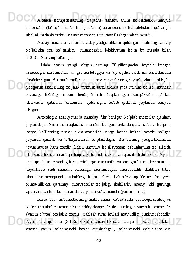 Alohida   komplekslarning   qisqacha   tafsiloti   shuni   ko‘rsatadiki,   mavjud
materiallar (to‘liq bir xil bo‘lmagani bilan) bu arxeologik komplekslarni qoldirgan
aholini madaniy tarixining ayrim tomonlarini tavsiflashga imkon beradi.
Asosiy masalalardan biri bunday yodgorliklarni qoldirgan aholining qanday
xo‘jalikka   ega   bo‘lganligi     muamosidir.   Mohiyatiga   ko‘ra   bu   masala   bilan
S.S.Sorokin shug‘ullangan.
  Ishda   ayrim   yangi   o‘tgan   asrning   70-yillarigacha   foydalanilmagan
arxeologik   ma’lumotlar   va   geomorfologiya   va   tuproqshunoslik   ma’lumotlaridan
foydalanilgan.   Bu   ma’lumotlar   va   qadimgi   mozorlarning   joylashuvlari   tahlili,   bu
yodgorlik   aholisining   xo‘jalik   turmush   tarzi   siklida   juda   muhim   bo‘lib,   shunday
xulosaga   kelishga   imkon   berdi,   ko‘rib   chiqilayotgan   komplekslar   qabrlari
chorvador   qabilalar   tomonidan   qoldirilgan   bo‘lib   qishlash   joylarida   bunyod
etilgan.
Arxeologik   adabiyotlarda   shunday   fikr   berilgan   ko‘plab   mozorlar   qishlash
joylarida, maksimal o‘troqlashish mumkin bo‘lgan joylarda qoida sifatida ko‘proq
daryo,   ko‘llarning   suvloq   pichanzorlarida,   suvga   borish   imkoni   yaxshi   bo‘lgan
joylarda   qamish   va   to‘kayzorlarda   to‘planishgan.   Bu   bizning   yodgorliklarimiz
joylashuviga   ham   xosdir.   Lekin   umumiy   ko‘rilayotgan   qabilalarning   xo‘jaligida
chorvadorlik   dominantligi   haqidagi   formulirovkani   aniqlashtirilishi   kerak.   Ayrim
tadqiqotchilar   arxeologik   materiallarga   asoslanib   va   etnografik   ma’lumotlardan
foydalanib   endi   shunday   xulosaga   kelishmoqda,   chorvachilik   shakllari   tabiy
sharoit va boshqa qator sabablarga ko‘ra turlicha. Lekin bizning fikrimizcha ayrim
xilma-hillikka   qaramay,   chorvadorlar   xo‘jaligi   shakllarini   asosiy   ikki   guruhga
ajratish mumkin: ko‘chmanchi va yarim ko‘chmanchi (yarim o‘troq).
Bizda   bor   ma’lumotlarning   tahlili   shuni   ko‘rsatadiki   vorux-qorabuloq   va
go‘rmiron aholisi uchun o‘zida oddiy dexqonchilikni jamlagan yarim ko‘chmanchi
(yarim   o‘troq)   xo‘jalik   xosdir,   qishlash   turar   joylari   mavjudligi   buning   isbotidir.
Ayrim   tadqiqotchilar   (S.I.Rudenko)   shunday   fikrdadir   Osiyo   chorvador   qabilalari
asosan   yarim   ko‘chmanchi   hayot   kechirishgan,   ko‘chmanchi   qabilalarda   esa
42