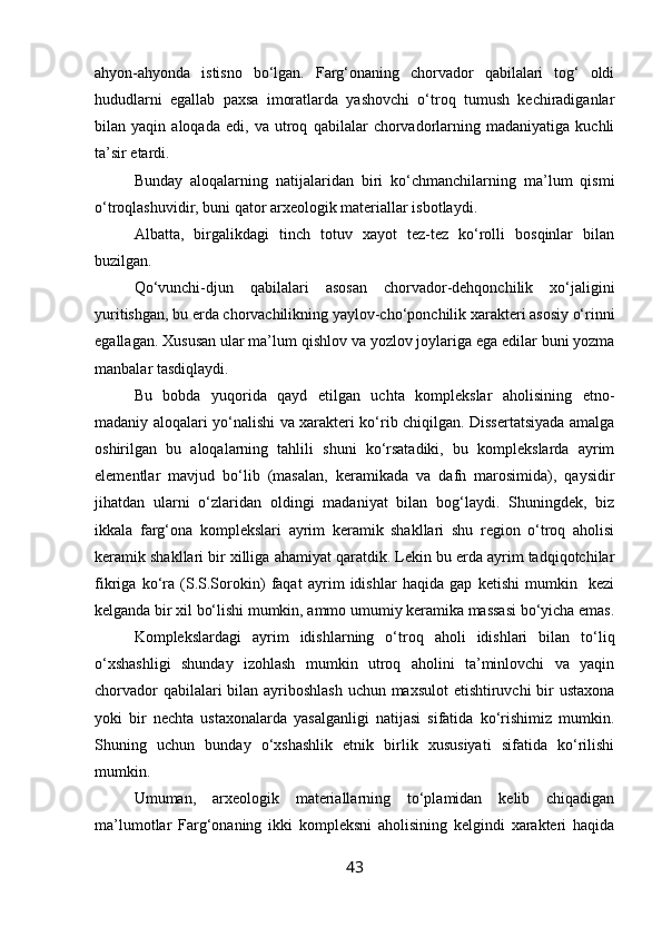 ahyon-ahyonda   istisno   bo‘lgan.   Farg‘onaning   chorvador   qabilalari   tog‘   oldi
hududlarni   egallab   paxsa   imoratlarda   yashovchi   o‘troq   tumush   kechiradiganlar
bilan   yaqin   aloqada   edi,   va   utroq   qabilalar   chorvadorlarning   madaniyatiga   kuchli
ta’sir etardi.
Bunday   aloqalarning   natijalaridan   biri   ko‘chmanchilarning   ma’lum   qismi
o‘troqlashuvidir, buni qator arxeologik materiallar isbotlaydi.
Albatta,   birgalikdagi   tinch   totuv   xayot   tez-tez   ko‘rolli   bosqinlar   bilan
buzilgan.
Qo‘vunchi-djun   qabilalari   asosan   chorvador-dehqonchilik   xo‘jaligini
yuritishgan, bu erda chorvachilikning yaylov-cho‘ponchilik xarakteri asosiy o‘rinni
egallagan. Xususan ular ma’lum qishlov va yozlov joylariga ega edilar buni yozma
manbalar tasdiqlaydi.
Bu   bobda   yuqorida   qayd   etilgan   uchta   komplekslar   aholisining   etno-
madaniy aloqalari yo‘nalishi va xarakteri ko‘rib chiqilgan. Dissertatsiyada amalga
oshirilgan   bu   aloqalarning   tahlili   shuni   ko‘rsatadiki,   bu   komplekslarda   ayrim
elementlar   mavjud   bo‘lib   (masalan,   keramikada   va   dafn   marosimida),   qaysidir
jihatdan   ularni   o‘zlaridan   oldingi   madaniyat   bilan   bog‘laydi.   Shuningdek,   biz
ikkala   farg‘ona   komplekslari   ayrim   keramik   shakllari   shu   region   o‘troq   aholisi
keramik shakllari bir xilliga ahamiyat qaratdik. Lekin bu erda ayrim tadqiqotchilar
fikriga   ko‘ra   (S.S.Sorokin)   faqat   ayrim   idishlar   haqida   gap   ketishi   mumkin     kezi
kelganda bir xil bo‘lishi mumkin, ammo umumiy keramika massasi bo‘yicha emas.
Komplekslardagi   ayrim   idishlarning   o‘troq   aholi   idishlari   bilan   to‘liq
o‘xshashligi   shunday   izohlash   mumkin   utroq   aholini   ta’minlovchi   va   yaqin
chorvador  qabilalari  bilan ayriboshlash uchun maxsulot  etishtiruvchi  bir ustaxona
yoki   bir   nechta   ustaxonalarda   yasalganligi   natijasi   sifatida   ko‘rishimiz   mumkin.
Shuning   uchun   bunday   o‘xshashlik   etnik   birlik   xususiyati   sifatida   ko‘rilishi
mumkin.
Umuman,   arxeologik   materiallarning   to‘plamidan   kelib   chiqadigan
ma’lumotlar   Farg‘onaning   ikki   kompleksni   aholisining   kelgindi   xarakteri   haqida
43