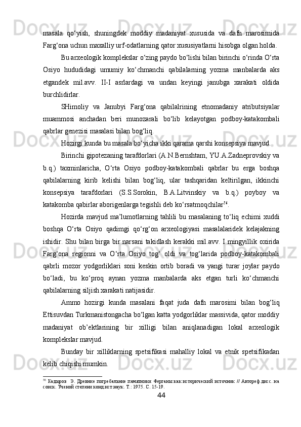 masala   qo‘yish,   shuningdek   moddiy   madaniyat   xususida   va   dafn   marosimida
Farg‘ona uchun maxalliy urf-odatlarning qator xususiyatlarni hisobga olgan holda.
Bu arxeologik komplekslar o‘zing paydo bo‘lishi bilan birinchi o‘rinda O‘rta
Osiyo   hududidagi   umumiy   ko‘chmanchi   qabilalarning   yozma   manbalarda   aks
etgandek   mil.avv.   II-I   asrlardagi   va   undan   keyingi   janubga   xarakati   oldida
burchlidirlar.
SHimoliy   va   Janubyi   Farg‘ona   qabilalrining   etnomadaniy   atributsiyalar
muammosi   anchadan   beri   munozarali   bo‘lib   kelayotgan   podboy-katakombali
qabrlar genezisi masalasi bilan bog‘liq.
Hozirgi kunda bu masala bo‘yicha ikki qarama qarshi konsepsiya mavjud.
Birinchi gipotezaning tarafdorlari (A.N.Bernshtam, YU.A.Zadneprovskiy va
b.q.)   taxminlaricha,   O‘rta   Osiyo   podboy-katakombali   qabrlar   bu   erga   boshqa
qabilalarning   kirib   kelishi   bilan   bog‘liq,   ular   tashqaridan   keltirilgan,   ikkinchi
konsepsiya   tarafdorlari   (S.S.Sorokin,   B.A.Litvinskiy   va   b.q.)   poyboy   va
katakomba qabirlar aborigenlarga tegishli deb ko‘rsatmoqchilar 56
.
Hozirda  mavjud   ma’lumotlarning  tahlili   bu   masalaning   to‘liq  echimi   xuddi
boshqa   O‘rta   Osiyo   qadimgi   qo‘rg‘on   arxeologiyasi   masalalaridek   kelajakning
ishidir. Shu bilan birga bir narsani  takidlash kerakki  mil.avv. I mingyillik oxirida
Farg‘ona   regionni   va   O‘rta   Osiyo   tog‘   oldi   va   tog‘larida   podboy-katakombali
qabrli   mozor   yodgorliklari   soni   keskin   ortib   boradi   va   yangi   turar   joylar   paydo
bo‘ladi,   bu   ko‘proq   aynan   yozma   manbalarda   aks   etgan   turli   ko‘chmanchi
qabilalarning siljish xarakati natijasidir.
Ammo   hozirgi   kunda   masalani   faqat   juda   dafn   marosimi   bilan   bog‘liq
Ettisuvdan Turkmanistongacha bo‘lgan katta yodgorliklar massivida, qator moddiy
madaniyat   ob’ektlarining   bir   xilligi   bilan   aniqlanadigan   lokal   arxeologik
komplekslar mavjud.
Bunday   bir   xilliklarning   spetsifikasi   mahalliy   lokal   va   etnik   spetsifikadan
kelib chiqishi mumkin.
56
  Кадыров     Э.  Древние  погребальние  памятники  Ферганы   как  исторический  источник   //  Автореф.дисс.   на
соиск. Ученой степени конд.ист.наук. Т.:  1975.  С. 15-19.
44