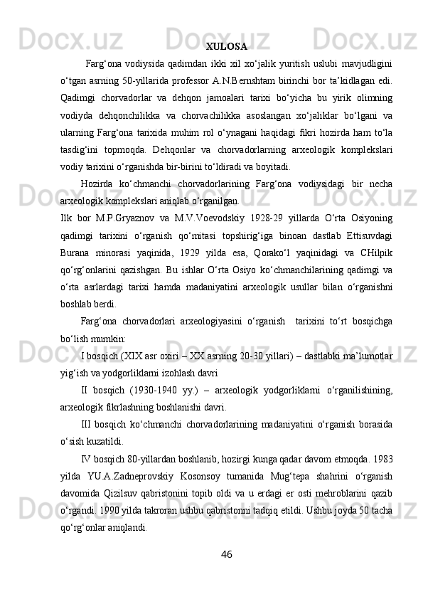 XULOSA
Farg‘ona   vodiysida   qadimdan   ikki   xil   xo‘jalik   yuritish   uslubi   mavjudligini
o‘tgan  asrning  50-yillarida professor   A.N.Bernshtam  birinchi  bor  ta’kidlagan edi.
Qadimgi   chorvadorlar   va   dehqon   jamoalari   tarixi   bo‘yicha   bu   yirik   olimning
vodiyda   dehqonchilikka   va   chorvachilikka   asoslangan   xo‘jaliklar   bo‘lgani   va
ularning   Farg‘ona   tarixida   muhim   rol   o‘ynagani   haqidagi   fikri   hozirda   ham   to‘la
tasdig‘ini   topmoqda.   Dehqonlar   va   chorvadorlarning   arxeologik   komplekslari
vodiy tarixini o‘rganishda bir-birini to‘ldiradi va boyitadi. 
Hozirda   ko‘chmanchi   chorvadorlarining   Farg‘ona   vodiysidagi   bir   necha
arxeologik komplekslari aniqlab o‘rganilgan. 
Ilk   bor   M.P.Gryaznov   va   M.V.Voevodskiy   1928-29   yillarda   O‘rta   Osiyoning
qadimgi   tarixini   o‘rganish   qo‘mitasi   topshirig‘iga   binoan   dastlab   Ettisuvdagi
Burana   minorasi   yaqinida,   1929   yilda   esa,   Qorako‘l   yaqinidagi   va   CHilpik
qo‘rg‘onlarini   qazishgan.   Bu   ishlar   O‘rta   Osiyo   ko‘chmanchilarining   qadimgi   va
o‘rta   asrlardagi   tarixi   hamda   madaniyatini   arxeologik   usullar   bilan   o‘rganishni
boshlab berdi.
Farg‘ona   chorvadorlari   arxeologiyasini   o‘rganish     tarixini   to‘rt   bosqichga
bo‘lish mumkin:
I bosqich (XIX asr oxiri – XX asrning 20-30 yillari) – dastlabki ma’lumotlar
yig‘ish va yodgorliklarni izohlash davri
II   bosqich   (1930-1940   yy.)   –   arxeologik   yodgorliklarni   o‘rganilishining,
arxeologik fikrlashning boshlanishi davri.
III   bosqich   ko‘chmanchi   chorvadorlarining   madaniyatini   o‘rganish   borasida
o‘sish kuzatildi.
IV bosqich   80-yillardan boshlanib, hozirgi kunga qadar davom etmoqda. 1983
yilda   YU.A.Zadneprovskiy   Kosonsoy   tumanida   Mug‘tepa   shahrini   o‘rganish
davomida   Qizilsuv   qabristonini   topib   oldi   va   u   erdagi   er   osti   mehroblarini   qazib
o‘rgandi. 1990 yilda takroran ushbu qabristonni tadqiq etildi. Ushbu joyda 50 tacha
qo‘rg‘onlar aniqlandi.
46 