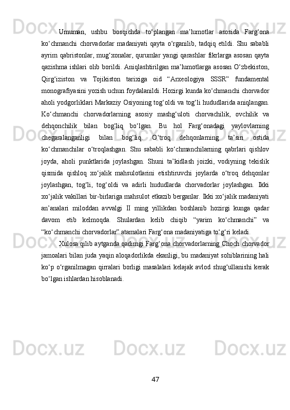 Umuman,   ushbu   bosqichda   to‘plangan   ma’lumotlar   asosida   Farg‘ona
ko‘chmanchi   chorvadorlar   madaniyati   qayta   o‘rganilib,   tadqiq   etildi.   Shu   sababli
ayrim  qabristonlar,  mug‘xonalar,  qurumlar   yangi   qarashlar   fikrlarga  asosan  qayta
qazishma  ishlari  olib borildi. Aniqlashtirilgan ma’lumotlarga asosan  O‘zbekiston,
Qirg‘iziston   va   Tojikiston   tarixiga   oid   “Arxeologiya   SSSR”   fundamental
monografiyasini yozish uchun foydalanildi. Hozirgi kunda ko‘chmanchi chorvador
aholi yodgorliklari Markaziy Osiyoning tog‘oldi va tog‘li hududlarida aniqlangan.
Ko‘chmanchi   chorvadorlarning   asosiy   mashg‘uloti   chorvachilik,   ovchilik   va
dehqonchilik   bilan   bog‘liq   bo‘lgan.   Bu   hol   Farg‘onadagi   yaylovlarning
chegaralanganligi   bilan   bog‘liq.   O‘troq   dehqonlarning   ta’siri   ostida
ko‘chmanchilar   o‘troqlashgan.   Shu   sababli   ko‘chmanchilarning   qabrlari   qishlov
joyda,   aholi   punktlarida   joylashgan.   Shuni   ta’kidlash   joizki,   vodiyning   tekislik
qismida   qishloq   xo‘jalik   mahsulotlarini   etishtiruvchi   joylarda   o‘troq   dehqonlar
joylashgan,   tog‘li,   tog‘oldi   va   adirli   hududlarda   chorvadorlar   joylashgan.   Ikki
xo‘jalik vakillari bir-birlariga mahsulot etkazib berganlar. Ikki xo‘jalik madaniyati
an’analari   miloddan   avvalgi   II   ming   yillikdan   boshlanib   hozirgi   kunga   qadar
davom   etib   kelmoqda.   Shulardan   kelib   chiqib   “yarim   ko‘chmanchi”   va
“ko‘chmanchi chorvadorlar” atamalari Farg‘ona madaniyatiga to‘g‘ri keladi.
Xulosa qilib aytganda qadimgi Farg‘ona chorvadorlarning Choch chorvador
jamoalari bilan juda yaqin aloqadorlikda ekanligi, bu madaniyat sohiblarining hali
ko‘p o‘rganilmagan qirralari borligi masalalari  kelajak avlod shug‘ullanishi  kerak
bo‘lgan ishlardan hisoblanadi. 
47