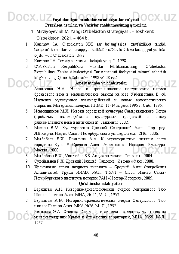 Foydalanilgan manbalar va adabiyotlar ro‘yxati
Prezident asarlari va Vazirlar mahkamasining qarorlari
1. Mirziyoyev Sh.M. Yangi O‘zbekiston strategiyasi. – Toshkent: 
O‘zbekiston, 2021. – 464 b.
1. Karimov   I.A.   O‘zbekiston   XXI   asr   bo‘sag‘asida:   xavfsizlikka   tahdid,
barqarorlik shartlari va taraqqiyot kafolatlari//Xavfsizlik va taraqqiyot yo‘lida.
6-jild. –T.: O‘zbekiston. 1998.
2. Karimov I.A. Tarixiy xotirasiz – kelajak yo‘q. T.:1998.
3. O‘zbekiston   Respublikasi   Vazirlar   Mahkamasining   “O‘zbekiston
Respublikasi   Fanlar   Akademiyasi   Tarix   instituti   faoliyatini   takomillashtirish
to‘g‘risida”gi Qarori//Xalq so‘zi. 1998 yil 28 iyul.
Asosiy manba va adabiyotlar
4. Аванесова   Н.А.   Новоэ   о   проникновении   пастушеских   племен
бронзового   века   в   земледелческиэ   оазисы   на   юге   Узбекистана.   В   сб.
Изучениэ   культурных   взаимодействий   и   новые   археологическиэ
открытия. Материалы пленума ИИМК. 11-14 апреля 1995 г. Спб., 1995.
5. Исамиддинов   М.Х.   Истоки   городской   культуры   Самаркандского   Согда
(проблемы   взаимодействия   культурных   традитсий   в   эпоху
раннежелезного века и античности). Ташкент.: 2002.
6. Массон   В.М.   Культурогенез   Древней   Сентралной   Азии.   Под.   ред.
Л.Б.Кирчо. Изд-во Санкт–Петербургского университета.  СПб.: 2006.
7. Матбабаэв   Б.Х.,   Гритсина   А.А.   К   характеристике   нижних   слоэв
городища   Кува   //   Средняя   Азия:   Археология.   История.   Культура.
Москва. 2000.
8. Матбобоэв Б.Х., Машрабов З.З. Андижон тарихи. Тошкент.: 2004.
9. Сулейманов Р.Х. Древний Нахшаб. Ташкент.: Изд-во «Фан», 2000.
10. Хронология   эпохи   позднего   энеолита   –   Средней   Азии   (погребения
Алтын-депе).   Труды   ИИМК   РАН.   T.XVI   –   СПб.:   Изд-во   Санкт-
Петербургского института истории РАН «Нестор-История», 2005.
Qo‘shimcha adabiyotlar:
1. Бернштам   А.Н.   Историко-археологическиэ   очерки   Сентралного   Тян-
Шаня и Памиро-Алая.  МИА, № 26, М.-Л., 1952.
2. Бернштам   А.М.   Историко-археологическиэ   очерки   Сентралного   Тян-
шаня и Памиро-Алая.  МИА,№26, М.-Л., 1952.
3. Векилова   Э.А.   Стоянка   Сюрен   И   и   эе   место   среди   палеолитических
местонахождений   Крыма   и   ближайших   территорий,   МИА,   №59,   М-Л.,
1957.
48 