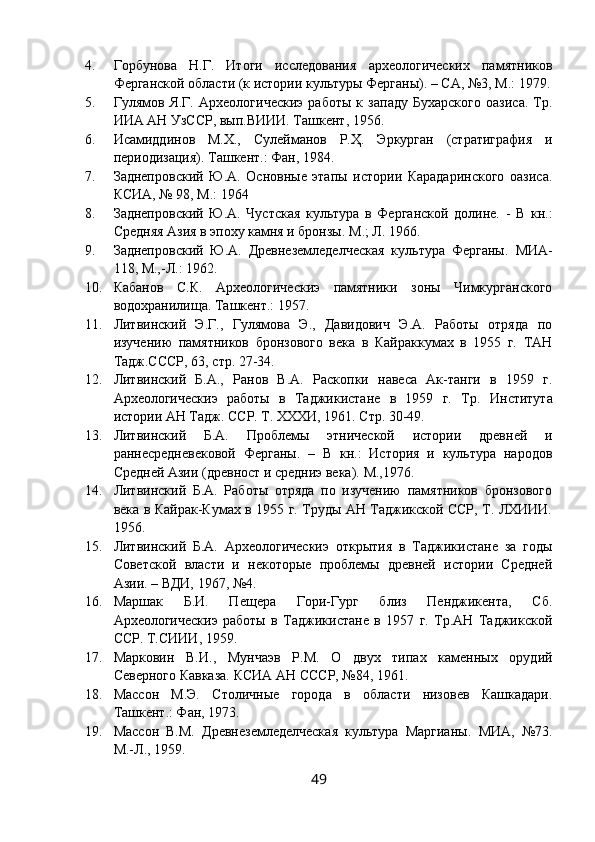 4. Горбунова   Н.Г.   Итоги   исследования   археологических   памятников
Ферганской области (к истории культуры Ферганы). – СА, №3, М.: 1979.
5. Гулямов   Я.Г.   Археологическиэ   работы   к   западу   Бухарского   оазиса.   Тр.
ИИА АН УзССР, вып.ВИИИ. Ташкент, 1956. 
6. Исамиддинов   М.Х.,   Сулейманов   Р.Ҳ.   Эркурган   (стратиграфия   и
периодизация).  Ташкент.: Фан, 1984.
7. Заднепровский   Ю.А.   Основные   этапы   истории   Карадаринского   оазиса.
КСИА, № 98, М.: 1964
8. Заднепровский   Ю.А.   Чустская   культура   в   Ферганской   долине.   -   В   кн.:
Средняя Азия в эпоху камня и бронзы.  М.; Л. 1966.
9. Заднепровский   Ю.А.   Древнеземледелческая   культура   Ферганы.   МИА-
118, М.,-Л.: 1962.
10. Кабанов   С.К.   Археологическиэ   памятники   зоны   Чимкурганского
водохранилища.  Ташкент.: 1957.
11. Литвинский   Э.Г.,   Гулямова   Э.,   Давидович   Э.А.   Работы   отряда   по
изучению   памятников   бронзового   века   в   Кайраккумах   в   1955   г.   ТАН
Тадж.СССР, 63, стр. 27-34.
12. Литвинский   Б.А.,   Ранов   В.А.   Раскопки   навеса   Ак-танги   в   1959   г.
Археологическиэ   работы   в   Таджикистане   в   1959   г.   Тр.   Института
истории АН Тадж. ССР. Т. ХХХИ, 1961. Стр. 30-49.
13. Литвинский   Б.А.   Проблемы   этнической   истории   древней   и
раннесредневековой   Ферганы.   –   В   кн.:   История   и   культура   народов
Средней Азии (древност и средниэ века).  М.,1976.
14. Литвинский   Б.А.   Работы   отряда   по   изучению   памятников   бронзового
века в Кайрак-Кумах в 1955 г. Труды АН Таджикской ССР, Т. ЛХИИИ.
1956.
15. Литвинский   Б.А.   Археологическиэ   открытия   в   Таджикистане   за   годы
Советской   власти   и   некоторые   проблемы   древней   истории   Средней
Азии. – ВДИ, 1967, №4.
16. Маршак   Б.И.   Пещера   Гори-Гург   близ   Пенджикента,   Сб.
Археологическиэ   работы   в   Таджикистане   в   1957   г.   Тр.АН   Таджикской
ССР. Т.СИИИ, 1959.
17. Марковин   В.И.,   Мунчаэв   Р.М.   О   двух   типах   каменных   орудий
Северного Кавказа.  КСИА АН СССР, №84, 1961.
18. Массон   М.Э.   Столичные   города   в   области   низовев   Кашкадари.
Ташкент.: Фан, 1973.
19. Массон   В.М.   Древнеземледелческая   культура   Маргианы.   МИА,   №73.
М.-Л., 1959.
49 