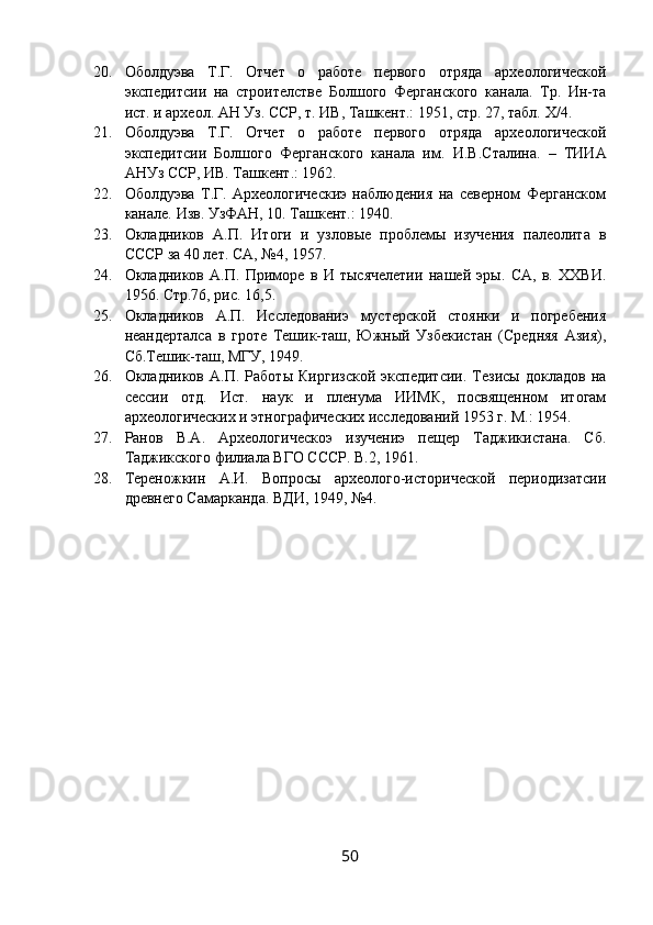 20. Оболдуэва   Т.Г.   Отчет   о   работе   первого   отряда   археологической
экспедитсии   на   строителстве   Болшого   Ферганского   канала.   Тр.   Ин-та
ист. и археол. АН Уз. ССР, т. ИВ, Ташкент.: 1951, стр. 27, табл.  Х/4.
21. Оболдуэва   Т.Г.   Отчет   о   работе   первого   отряда   археологической
экспедитсии   Болшого   Ферганского   канала   им.   И.В.Сталина.   –   ТИИА
АНУз ССР, ИВ. Ташкент.: 1962.
22. Оболдуэва   Т.Г.   Археологическиэ   наблюдения   на   северном   Ферганском
канале.  Изв. УзФАН, 10. Ташкент.: 1940.
23. Окладников   А.П.   Итоги   и   узловые   проблемы   изучения   палеолита   в
СССР за 40 лет.  СА, №4, 1957.
24. Окладников   А.П.   Приморе   в   И   тысячелетии   нашей   эры.   СА,   в.   ХХВИ.
1956. Стр.76, рис. 16,5.
25. Окладников   А.П.   Исследованиэ   мустерской   стоянки   и   погребения
неандерталса   в   гроте   Тешик-таш,   Южный   Узбекистан   (Средняя   Азия),
Сб.Тешик-таш, МГУ, 1949.
26. Окладников   А.П.   Работы   Киргизской   экспедитсии.   Тезисы   докладов   на
сессии   отд.   Ист.   наук   и   пленума   ИИМК,   посвященном   итогам
археологических и этнографических исследований 1953 г. М.: 1954.
27. Ранов   В.А.   Археологическоэ   изучениэ   пещер   Таджикистана.   Сб.
Таджикского филиала ВГО СССР. В.2, 1961.
28. Тереножкин   А.И.   Вопросы   археолого-исторической   периодизатсии
древнего Самарканда.  ВДИ, 1949, №4.
50 