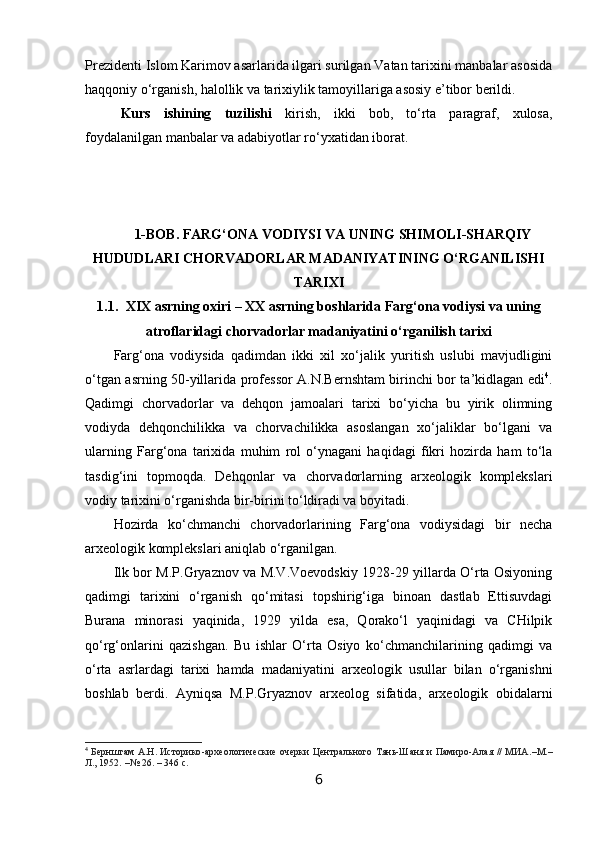 Prezidenti Islom Karimov asarlarida ilgari surilgan Vatan tarixini manbalar asosida
haqqoniy o‘rganish, halollik va tarixiylik tamoyillariga asosiy e’tibor berildi. 
Kurs   ish i ning   tuzilishi   kirish,   ikki   bob,   to‘rta   paragraf,   xulosa,
foydalanilgan manbalar va adabiyotlar ro‘yxatidan iborat.
1-BOB.  FARG‘ONA VODIYSI VA UNING SHIMOLI-SHARQIY
HUDUDLARI CHORVADORLAR MADANIYATINING O‘RGANILISHI
TARIXI
1.1. XIX asrning oxiri – XX asrning boshlarida Farg‘ona vodiysi va uning
atroflaridagi chorvadorlar madaniyatini o‘rganilish tarixi
Farg‘ona   vodiysida   qadimdan   ikki   xil   xo‘jalik   yuritish   uslubi   mavjudligini
o‘tgan asrning 50-yillarida professor A.N.Bernshtam birinchi bor ta’kidlagan edi 4
.
Qadimgi   chorvadorlar   va   dehqon   jamoalari   tarixi   bo‘yicha   bu   yirik   olimning
vodiyda   dehqonchilikka   va   chorvachilikka   asoslangan   xo‘jaliklar   bo‘lgani   va
ularning   Farg‘ona   tarixida   muhim   rol   o‘ynagani   haqidagi   fikri   hozirda   ham   to‘la
tasdig‘ini   topmoqda.   Dehqonlar   va   chorvadorlarning   arxeologik   komplekslari
vodiy tarixini o‘rganishda bir-birini to‘ldiradi va boyitadi. 
Hozirda   ko‘chmanchi   chorvadorlarining   Farg‘ona   vodiysidagi   bir   necha
arxeologik komplekslari aniqlab o‘rganilgan. 
Ilk bor M.P.Gryaznov va M.V.Voevodskiy 1928-29 yillarda O‘rta Osiyoning
qadimgi   tarixini   o‘rganish   qo‘mitasi   topshirig‘iga   binoan   dastlab   Ettisuvdagi
Burana   minorasi   yaqinida,   1929   yilda   esa,   Qorako‘l   yaqinidagi   va   CHilpik
qo‘rg‘onlarini   qazishgan.   Bu   ishlar   O‘rta   Osiyo   ko‘chmanchilarining   qadimgi   va
o‘rta   asrlardagi   tarixi   hamda   madaniyatini   arxeologik   usullar   bilan   o‘rganishni
boshlab   berdi.   Ayniqsa   M.P.Gryaznov   arxeolog   sifatida,   arxeologik   obidalarni
4
  Бернштам А.Н. Историко - археологические очерки Центрального Тянь-Шаня и Памиро-Алая // МИА. – М. –
Л., 1952.  – № 26. –  346 с . 
6