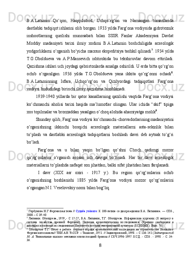 B.A.Latыnin   Qo‘qon,   Haqqulobod,   Uchqo‘rg‘on   va   Namangan   tumanlarida
dastlabki tadqiqot ishlarini olib borgan. 1933 yilda Farg‘ona vodiysida gidrotexnik
inshootlarning   qurilishi   munosabati   bilan   SSSR   Fanlar   Akademiyasi   Davlat
Moddiy   madaniyati   tarixi   ilmiy   xodimi   B.A.Latыnin   boshchiligida   arxeologik
yodgorliklarni o‘rganish bo‘yicha maxsus ekspeditsiya tashkil qilinadi 7
. 1934 yilda
T.G.Oboldueva   va   A.P.Mansevich   ishtirokida   bu   tekshiruvlar   davom   ettiriladi.
Qazishma ishlari uch joydagi qabristonlarda amalga oshirildi. U erda bitta qo‘rg‘on
ochib   o‘rganilgan.   1936   yilda   T.G.Oboldueva   yana   ikkita   qo‘rg‘onni   ochadi 8
.
B.A.Latыninning   Isfara,   Uchqo‘rg‘on   va   Qizilyordagi   tadqiqotlari   Farg‘ona
vodiysi hududidagi birinchi ilmiy qazishma hisoblanadi. 
1939-1940   yillarda   bir   qator   kanallarning   qazilishi   vaqtida   Farg‘ona   vodiysi
ko‘chmanchi   aholisi   tarixi   haqida   ma’lumotlar   olingan.   Ular   ichida   “skif”   tipiga
xos topilmalar va bronzaddan yasalgan o‘choq alohida ahamiyatga molik 9
. 
Shunday qilib, Farg‘ona vodiysi ko‘chmanchi-chorvadorlarining madaniyatini
o‘rganishning   ikkinchi   bosqichi   arxeologik   materiallarni   asta-sekinlik   bilan
to‘plash   va   dastlabki   arxeologik   tadqiqotlarni   boshlash   davri   deb   aytsak   to‘g‘ri
bo‘ladi.
Farg‘ona   va   u   bilan   yaqin   bo‘lgan   qo‘shni   Choch   qadimgi   mozor
qo‘rg‘onlarini   o‘rganish   asosan   uch   davrga   bo‘linadi.   Har   bir   davr   arxeologik
materiallarni to‘plashda nafaqat son jihatdan, balki sifat jihatidan ham farqlanadi.
I   davr   ( XIX   asr   oxiri   -   1917   y.).   Bu   region   qo‘rg‘onlarini   ochib
o‘rganishning   boshlanishi   1885   yilda   Farg‘ona   vodiysi   mozor   qo‘rg‘onlarini
o‘rgangan N.I. Veselovskiy nomi bilan bog‘liq.
7
 Горбунова Н.Г. Ферганская тема //  Судьба учёного : К 100-летию со дня рождения Б.А.   Латынина. — СПб.,
2000. – С 39-40
8
  Латинин. Оболдуева, 1959, - С 17-27 ;   Б.А. Латынин, Т.Г. Оболдуева. Исфаринские курганы. (К вопросу о
системе   хозяйства   древней   Ферганы).   Полевые   археологические   исследования.   ( Краткие   сообщения   о
докладах и полевых исследованиях Института истории материальной культуры (КСИИМК). Вып.   76 )
9
  Оболдуева  Т.Г.  Отчет   о работе     первого  отряда  археологической   экспедиции   на строительстве  Большого
Ферганского канала// ТИИ АН УзССР. – Ташкент, 1951 . // Заднепровский, 1998. – С 136-141 ( Заднепровский
Ю. А.  Уникальные ошские землянки эпохи поздней бронзы // СКЧ 1996-1997. КСД . - СПб . - 1998 . - С. 34-
36 .
8 