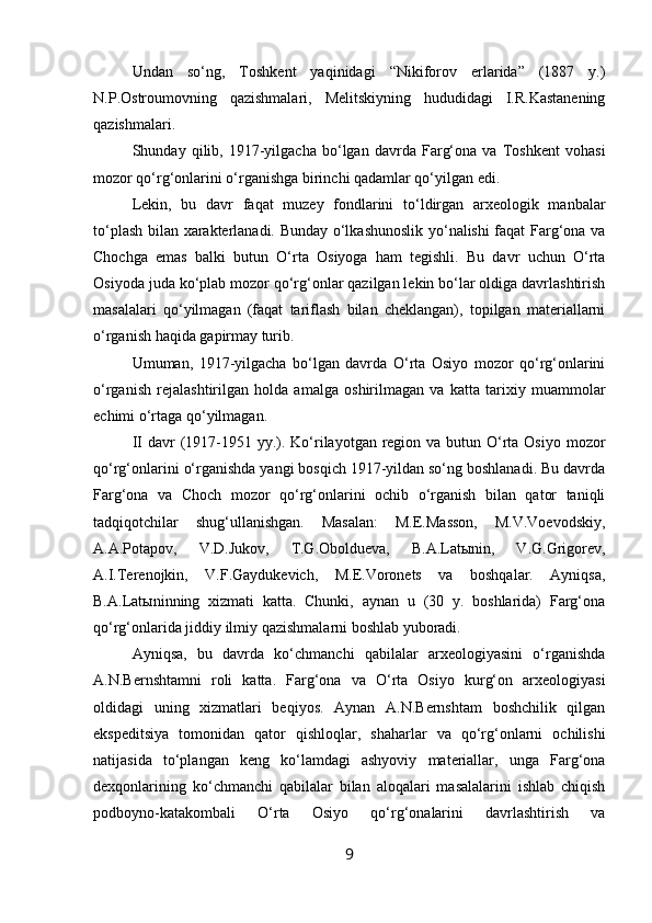 Undan   so‘ng,   Toshkent   yaqinidagi   “Nikiforov   erlarida”   (1887   y.)
N.P.Ostroumovning   qazishmalari,   Melitskiyning   hududidagi   I.R.Kastanening
qazishmalari.
Shunday   qilib,   1917-yilgacha   bo‘lgan   davrda   Farg‘ona   va   Toshkent   vohasi
mozor qo‘rg‘onlarini o‘rganishga birinchi qadamlar qo‘yilgan edi.
Lekin,   bu   davr   faqat   muzey   fondlarini   to‘ldirgan   arxeologik   manbalar
to‘plash bilan xarakterlanadi. Bunday o‘lkashunoslik yo‘nalishi faqat Farg‘ona va
Chochga   emas   balki   butun   O‘rta   Osiyoga   ham   tegishli.   Bu   davr   uchun   O‘rta
Osiyoda juda ko‘plab mozor qo‘rg‘onlar qazilgan lekin bo‘lar oldiga davrlashtirish
masalalari   qo‘yilmagan   (faqat   tariflash   bilan   cheklangan),   topilgan   materiallarni
o‘rganish haqida gapirmay turib.
Umuman,   1917-yilgacha   bo‘lgan   davrda   O‘rta   Osiyo   mozor   qo‘rg‘onlarini
o‘rganish   rejalashtirilgan   holda   amalga   oshirilmagan   va   katta   tarixiy   muammolar
echimi o‘rtaga qo‘yilmagan.          
II  davr  (1917-1951 yy.). Ko‘rilayotgan region va  butun O‘rta Osiyo mozor
qo‘rg‘onlarini o‘rganishda yangi bosqich 1917-yildan so‘ng boshlanadi. Bu davrda
Farg‘ona   va   Choch   mozor   qo‘rg‘onlarini   ochib   o‘rganish   bilan   qator   taniqli
tadqiqotchilar   shug‘ullanishgan.   Masalan:   M.E.Masson,   M.V.Voevodskiy,
A.A.Potapov,   V.D.Jukov,   T.G.Oboldueva,   B.A.Latыnin,   V.G.Grigorev,
A.I.Terenojkin,   V.F.Gaydukevich,   M.E.Voronets   va   boshqalar.   Ayniqsa,
B.A.Latыninning   xizmati   katta.   Chunki,   aynan   u   (30   y.   boshlarida)   Farg‘ona
qo‘rg‘onlarida jiddiy ilmiy qazishmalarni boshlab yuboradi.
Ayniqsa,   bu   davrda   ko‘chmanchi   qabilalar   arxeologiyasini   o‘rganishda
A.N.Bernshtamni   roli   katta.   Farg‘ona   va   O‘rta   Osiyo   kurg‘on   arxeologiyasi
oldidagi   uning   xizmatlari   beqiyos.   Aynan   A.N.Bernshtam   boshchilik   qilgan
ekspeditsiya   tomonidan   qator   qishloqlar,   shaharlar   va   qo‘rg‘onlarni   ochilishi
natijasida   to‘plangan   keng   ko‘lamdagi   ashyoviy   materiallar,   unga   Farg‘ona
dexqonlarining   ko‘chmanchi   qabilalar   bilan   aloqalari   masalalarini   ishlab   chiqish
podboyno-katakombali   O‘rta   Osiyo   qo‘rg‘onalarini   davrlashtirish   va
9 