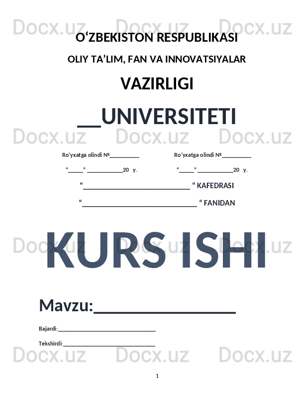 O‘ZBEKISTON RESPUBLIKASI 
OLIY  TA’LIM, FAN  VA INNOVATSIYALAR
VAZIRLIGI
__UNIVERSITETI
Ro’yxatga olindi №__________                          Ro’yxatga olindi №__________
“_____” ____________20   y.                             “_____” ____________20   y.
“___________________________ “ KAFEDRASI
“_____________________________ “ FANIDAN
KURS ISHI 
Mavzu:________________ 
Bajardi:_________________________________
Tekshirdi:_______________________________
1 