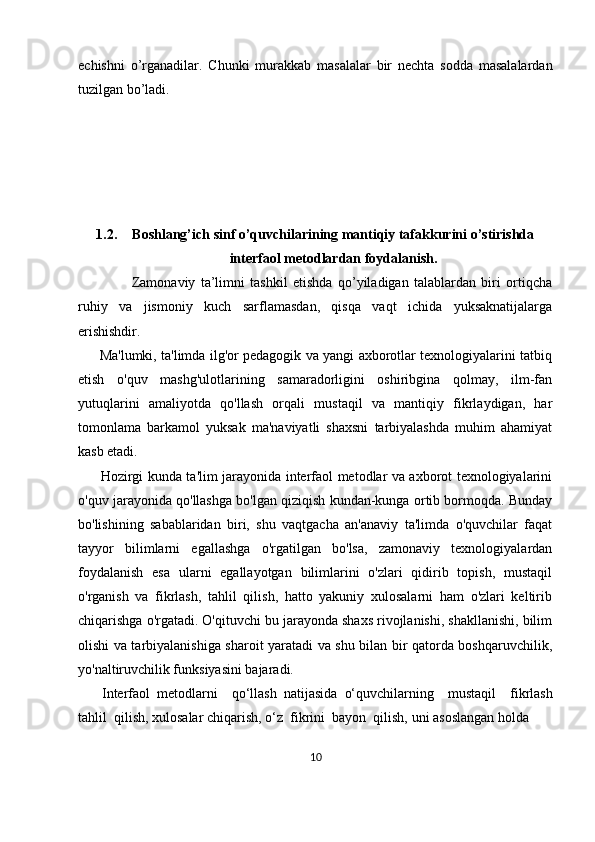 echishni   o’rganadilar.   Chunki   murakkab   masalalar   bir   nechta   sodda   masalalardan
tuzilgan bo’ladi.
1.2. Boshlang’ich sinf o’quvchilarining mantiqiy tafakkurini o’stirishda
interfaol metodlardan foydalanish.
                    Zamonaviy   ta’limni   tashkil   etishda   qo’yiladigan   talablardan   biri   ortiqcha
ruhiy   va   jismoniy   kuch   sarflamasdan,   qisqa   vaqt   ichida   yuksaknatijalarga
erishishdir.
         Ma'lumki, ta'limda ilg'or pedagogik va yangi axborotlar texnologiyalarini tatbiq
etish   o'quv   mashg'ulotlarining   samaradorligini   oshiribgina   qolmay,   ilm-fan
yutuqlarini   amaliyotda   qo'llash   orqali   mustaqil   va   mantiqiy   fikrlaydigan,   har
tomonlama   barkamol   yuksak   ma'naviyatli   shaxsni   tarbiyalashda   muhim   ahamiyat
kasb etadi.
         Hozirgi kunda ta'lim jarayonida interfaol metodlar va axborot texnologiyalarini
o'quv jarayonida qo'llashga bo'lgan qiziqish kundan-kunga ortib bormoqda. Bunday
bo'lishining   sabablaridan   biri,   shu   vaqtgacha   an'anaviy   ta'limda   o'quvchilar   faqat
tayyor   bilimlarni   egallashga   o'rgatilgan   bo'lsa,   zamonaviy   texnologiyalardan
foydalanish   esa   ularni   egallayotgan   bilimlarini   o'zlari   qidirib   topish,   mustaqil
o'rganish   va   fikrlash,   tahlil   qilish,   hatto   yakuniy   xulosalarni   ham   o'zlari   keltirib
chiqarishga o'rgatadi. O'qituvchi bu jarayonda shaxs rivojlanishi, shakllanishi, bilim
olishi va tarbiyalanishiga sharoit yaratadi va shu bilan bir qatorda boshqaruvchilik,
yo'naltiruvchilik funksiyasini bajaradi.
        Interfaol     metodlarni         qo‘llash     natijasida     o‘quvchilarning         mustaqil         fikrlash
tahlil     qilish,   xulosalar   chiqarish,   o‘z     fikrini     bayon     qilish,   uni   asoslangan   holda  
10 