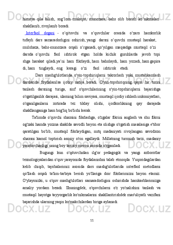 himoya     qila     bilish,     sog‘lom     muloqot,     munozara,     bahs     olib     borish     ko‘nikmalari  
shakllanib,   rivojlanib   boradi.    
        Interfaol                    degani      -     o‘qituvchi         va         o‘quvchilar         orasida         o‘zaro         hamkorlik
tufayli     dars     samaradorligini     oshirish,   yangi       darsni     o‘quvchi     mustaqil     harakat,    
mulohaza,     bahs-munozara     orqali     o‘rganadi,   qo‘yilgan     maqsadga     mustaqil     o‘zi  
darsda     o‘quvchi         faol         ishtirok         etgan         holda       kichik         guruhlarda         javob       topi
shga     harakat     qiladi,ya‘ni     ham     fikrlaydi,   ham     baholaydi,     ham     yozadi,   ham   gapira
di,   ham         tinglaydi,     eng         keragi         o‘zi             faol         ishtirok         etadi.
            Dars   mashg'ulotlarida   o'yin-topshiriqlarni   takrorlash   yoki   mustahkamlash
darslarida   foydalanilsa   ijobiy   natija   beradi.   O'yin-topshiriqning   qaysi   bir   turini
tanlash   darsning   turiga,   sinf   o'quvchilarining   o'yin-topshiriqlarni   bajarishga
o'rgatilganlik darajasi, ularning bilim saviyasi, mustaqil ijodiy ishlash imkoniyatlari,
o'rganilganlarni   xotirada   tez   tiklay   olishi,   ijodkorlikning   qay   darajada
shakllanganiga ham bog'liq bo'lishi kerak.
          Ta'limda   o'quvchi   shaxsini   fikrlashga,   o'zgalar   fikrini   anglash   va   shu   fikrni
og'zaki hamda yozma shaklda savodli bayon eta olishga o'rgatish masalasiga e'tibor
qaratilgan   bo'lib,   mustaqil   fikrlaydigan,   nutq   madaniyati   rivojlangan   savodxon
shaxsni   kamol   toptirish   asosiy   o'rin   egallaydi.   Millatning   turmush   tarzi,   madaniy
yaratuvchanligi uning boy tarixiy merosi asosida o'rganiladi.
          Bugungi   kun   o'qituvchidan   ilg'or   pedagogik   va   yangi   axborotlar
texnologiyalaridan o'quv jarayonida foydalanishni talab etmoqda. Yuqoridagilardan
kelib   chiqib,   tajribalarimiz   asosida   dars   mashg'ulotlarida   interfaol   metodlarni
qo'llash   orqali   ta'lim-tarbiya   berish   yo'llariga   doir   fikrlarimizni   bayon   etamiz.
O'ylaymizki,   u   o'quv   mashg'ulotlari   samaradorligini   oshirishda   hamkasblarimizga
amaliy   yordam   beradi.   Shuningdek,   o'quvchilarni   o'z   yo'nalishini   tanlash   va
mustaqil hayotga tayyorgarlik ko'nikmalarini shakllantirishdek mas'uliyatli vazifani
bajarishda ularning yaqin ko'makchilardan biriga aylanadi. 
11 