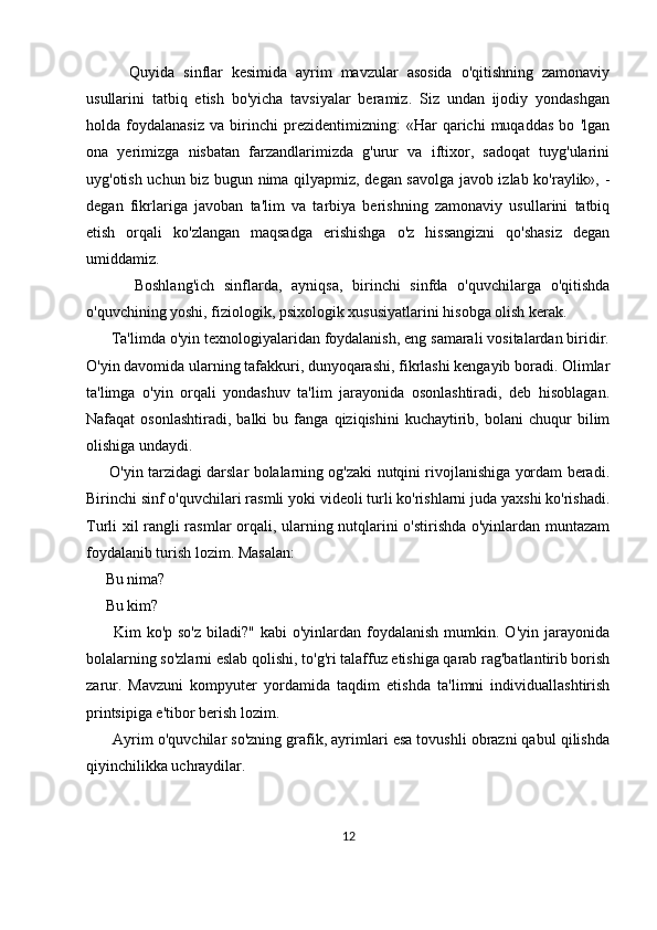           Quyida   sinflar   kesimida   ayrim   mavzular   asosida   o'qitishning   zamonaviy
usullarini   tatbiq   etish   bo'yicha   tavsiyalar   beramiz.   Siz   undan   ijodiy   yondashgan
holda   foydalanasiz   va   birinchi   prezidentimizning:   «Har   qarichi   muqaddas   bo   'lgan
ona   yerimizga   nisbatan   farzandlarimizda   g'urur   va   iftixor,   sadoqat   tuyg'ularini
uyg'otish uchun biz bugun nima qilyapmiz, degan savolga javob izlab ko'raylik», -
degan   fikrlariga   javoban   ta'lim   va   tarbiya   berishning   zamonaviy   usullarini   tatbiq
etish   orqali   ko'zlangan   maqsadga   erishishga   o'z   hissangizni   qo'shasiz   degan
umiddamiz.
          Boshlang'ich   sinflarda,   ayniqsa,   birinchi   sinfda   o'quvchilarga   o'qitishda
o'quvchining yoshi, fiziologik, psixologik xususiyatlarini hisobga olish kerak.
      Ta'limda o'yin texnologiyalaridan foydalanish, eng samarali vositalardan biridir.
O'yin davomida ularning tafakkuri, dunyoqarashi, fikrlashi kengayib boradi. Olimlar
ta'limga   o'yin   orqali   yondashuv   ta'lim   jarayonida   osonlashtiradi,   deb   hisoblagan.
Nafaqat   osonlashtiradi,   balki   bu  fanga   qiziqishini   kuchaytirib,   bolani   chuqur   bilim
olishiga undaydi. 
       O'yin tarzidagi darslar bolalarning og'zaki nutqini rivojlanishiga yordam beradi.
Birinchi sinf o'quvchilari rasmli yoki videoli turli ko'rishlarni juda yaxshi ko'rishadi.
Turli xil rangli rasmlar orqali, ularning nutqlarini o'stirishda o'yinlardan muntazam
foydalanib turish lozim. Masalan:
     Bu nima?  
     Bu kim? 
         Kim   ko'p so'z   biladi?"  kabi  o'yinlardan  foydalanish  mumkin.  O'yin jarayonida
bolalarning so'zlarni eslab qolishi, to'g'ri talaffuz etishiga qarab rag'batlantirib borish
zarur.   Mavzuni   kompyuter   yordamida   taqdim   etishda   ta'limni   individuallashtirish
printsipiga e'tibor berish lozim. 
       Ayrim o'quvchilar so'zning grafik, ayrimlari esa tovushli obrazni qabul qilishda
qiyinchilikka uchraydilar.
12 