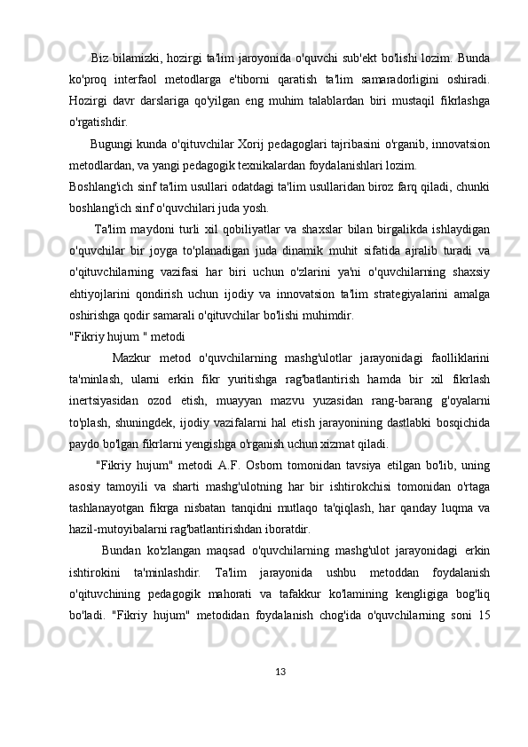         Biz bilamizki, hozirgi  ta'lim  jaroyonida  o'quvchi  sub'ekt  bo'lishi  lozim. Bunda
ko'proq   interfaol   metodlarga   e'tiborni   qaratish   ta'lim   samaradorligini   oshiradi.
Hozirgi   davr   darslariga   qo'yilgan   eng   muhim   talablardan   biri   mustaqil   fikrlashga
o'rgatishdir. 
         Bugungi kunda o'qituvchilar Xorij pedagoglari tajribasini  o'rganib, innovatsion
metodlardan, va yangi pedagogik texnikalardan foydalanishlari lozim.
Boshlang'ich sinf ta'lim usullari odatdagi ta'lim usullaridan biroz farq qiladi, chunki
boshlang'ich sinf o'quvchilari juda yosh. 
          Ta'lim   maydoni   turli   xil   qobiliyatlar   va   shaxslar   bilan   birgalikda   ishlaydigan
o'quvchilar   bir   joyga   to'planadigan   juda   dinamik   muhit   sifatida   ajralib   turadi   va
o'qituvchilarning   vazifasi   har   biri   uchun   o'zlarini   ya'ni   o'quvchilarning   shaxsiy
ehtiyojlarini   qondirish   uchun   ijodiy   va   innovatsion   ta'lim   strategiyalarini   amalga
oshirishga qodir samarali o'qituvchilar bo'lishi muhimdir.
"Fikriy hujum " metodi
          Mazkur   metod   o'quvchilarning   mashg'ulotlar   jarayonidagi   faolliklarini
ta'minlash,   ularni   erkin   fikr   yuritishga   rag'batlantirish   hamda   bir   xil   fikrlash
inertsiyasidan   ozod   etish,   muayyan   mazvu   yuzasidan   rang-barang   g'oyalarni
to'plash,   shuningdek,   ijodiy   vazifalarni   hal   etish   jarayonining   dastlabki   bosqichida
paydo bo'lgan fikrlarni yengishga o'rganish uchun xizmat qiladi. 
          "Fikriy   hujum"   metodi   A.F.   Osborn   tomonidan   tavsiya   etilgan   bo'lib,   uning
asosiy   tamoyili   va   sharti   mashg'ulotning   har   bir   ishtirokchisi   tomonidan   o'rtaga
tashlanayotgan   fikrga   nisbatan   tanqidni   mutlaqo   ta'qiqlash,   har   qanday   luqma   va
hazil-mutoyibalarni rag'batlantirishdan iboratdir. 
          Bundan   ko'zlangan   maqsad   o'quvchilarning   mashg'ulot   jarayonidagi   erkin
ishtirokini   ta'minlashdir.   Ta'lim   jarayonida   ushbu   metoddan   foydalanish
o'qituvchining   pedagogik   mahorati   va   tafakkur   ko'lamining   kengligiga   bog'liq
bo'ladi.   "Fikriy   hujum"   metodidan   foydalanish   chog'ida   o'quvchilarning   soni   15
13 