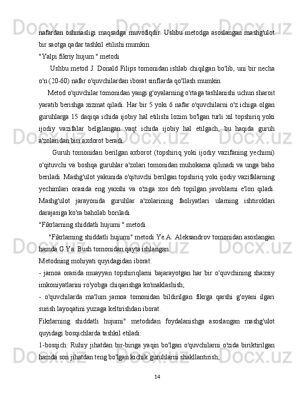 nafardan   oshmasligi   maqsadga   muvofiqdir.  Ushbu   metodga   asoslangan   mashg'ulot
bir saotga qadar tashkil etilishi mumkin.
"Yalpi fikriy hujum " metodi
         Ushbu metod J. Donald Filips tomonidan ishlab chiqilgan bo'lib, uni bir necha
o'n (20-60) nafar o'quvchilardan iborat sinflarda qo'llash mumkin.
     Metod o'quvchilar tomonidan yangi g'oyalarning o'rtaga tashlanishi uchun sharoit
yaratib berishga xizmat qiladi. Har bir 5 yoki 6 nafar o'quvchilarni o'z ichiga olgan
guruhlarga 15 daqiqa ichida ijobiy hal etilishi lozim bo'lgan turli xil topshiriq yoki
ijodiy   vazifalar   belgilangan   vaqt   ichida   ijobiy   hal   etilgach,   bu   haqida   guruh
a'zolaridan biri axdorot beradi. 
          Guruh   tomonidan   berilgan   axborot   (topshiriq   yoki   ijodiy   vazifaning   yechimi)
o'qituvchi va boshqa guruhlar a'zolari tomonidan muhokama qilinadi va unga baho
beriladi. Mashg'ulot yakunida o'qituvchi berilgan topshiriq yoki ijodiy vazifalarning
yechimlari   orasida   eng   yaxshi   va   o'ziga   xos   deb   topilgan   javoblarni   e'lon   qiladi.
Mashg'ulot   jarayonida   guruhlar   a'zolarining   faoliyatlari   ularning   ishtiroklari
darajasiga ko'ra baholab boriladi.
"Fikrlarning shiddatli hujumi " metodi
     "Fikrlaming shiddatli hujumi" metodi Ye.A. Aleksandrov tomonidan asoslangan
hamda G.Ya. Bush tomonidan qayta ishlangan.
Metodning mohiyati quyidagidan iborat:
-   jamoa   orasida   muayyan   topshiriqlarni   bajarayotgan   har   bir   o'quvchining   shaxsiy
imkoniyatlarini ro'yobga chiqarishga ko'maklashish;
-   o'quvchilarda   ma'lum   jamoa   tomonidan   bildirilgan   fikrga   qarshi   g'oyani   ilgari
surish layoqatini yuzaga keltirishdan iborat.
Fikrlarning   shiddatli   hujumi"   metodidan   foydalanishga   asoslangan   mashg'ulot
quyidagi bosqichlarda tashkil etiladi:
1-bosqich:  Ruhiy jihatdan bir-biriga yaqin bo'lgan o'quvchilarni  o'zida biriktirilgan
hamda son jihatdan teng bo'lgan kichik guruhlarni shakllantirish;
14 