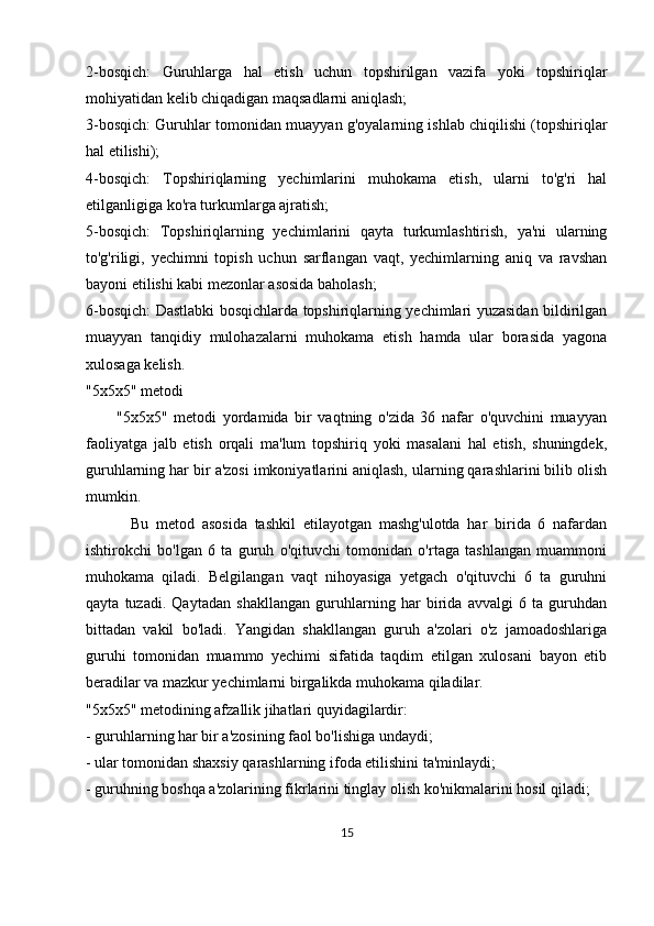 2-bosqich:   Guruhlarga   hal   etish   uchun   topshirilgan   vazifa   yoki   topshiriqlar
mohiyatidan kelib chiqadigan maqsadlarni aniqlash;
3-bosqich: Guruhlar tomonidan muayyan g'oyalarning ishlab chiqilishi (topshiriqlar
hal etilishi);
4-bosqich:   Topshiriqlarning   yechimlarini   muhokama   etish,   ularni   to'g'ri   hal
etilganligiga ko'ra turkumlarga ajratish;
5-bosqich:   Topshiriqlarning   yechimlarini   qayta   turkumlashtirish,   ya'ni   ularning
to'g'riligi,   yechimni   topish   uchun   sarflangan   vaqt,   yechimlarning   aniq   va   ravshan
bayoni etilishi kabi mezonlar asosida baholash;
6-bosqich: Dastlabki bosqichlarda topshiriqlarning yechimlari yuzasidan bildirilgan
muayyan   tanqidiy   mulohazalarni   muhokama   etish   hamda   ular   borasida   yagona
xulosaga kelish.
"5x5x5" metodi
          "5x5x5"   metodi   yordamida   bir   vaqtning   o'zida   36   nafar   o'quvchini   muayyan
faoliyatga   jalb   etish   orqali   ma'lum   topshiriq   yoki   masalani   hal   etish,   shuningdek,
guruhlarning har bir a'zosi imkoniyatlarini aniqlash, ularning qarashlarini bilib olish
mumkin. 
            Bu   metod   asosida   tashkil   etilayotgan   mashg'ulotda   har   birida   6   nafardan
ishtirokchi   bo'lgan   6   ta   guruh   o'qituvchi   tomonidan   o'rtaga   tashlangan   muammoni
muhokama   qiladi.   Belgilangan   vaqt   nihoyasiga   yetgach   o'qituvchi   6   ta   guruhni
qayta   tuzadi.   Qaytadan   shakllangan   guruhlarning   har   birida   avvalgi   6   ta   guruhdan
bittadan   vakil   bo'ladi.   Yangidan   shakllangan   guruh   a'zolari   o'z   jamoadoshlariga
guruhi   tomonidan   muammo   yechimi   sifatida   taqdim   etilgan   xulosani   bayon   etib
beradilar va mazkur yechimlarni birgalikda muhokama qiladilar.
"5x5x5" metodining afzallik jihatlari quyidagilardir:
- guruhlarning har bir a'zosining faol bo'lishiga undaydi;
- ular tomonidan shaxsiy qarashlarning ifoda etilishini ta'minlaydi;
- guruhning boshqa a'zolarining fikrlarini tinglay olish ko'nikmalarini hosil qiladi;
15 