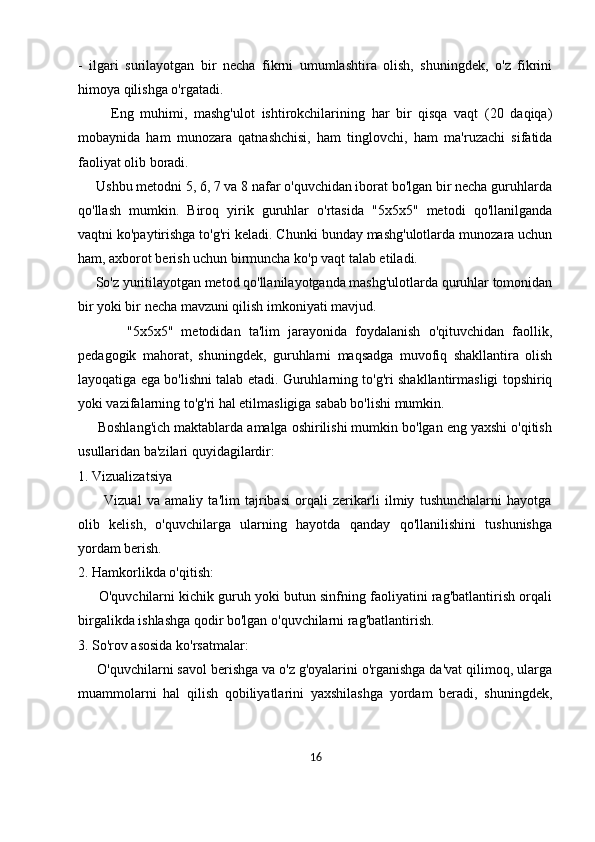 -   ilgari   surilayotgan   bir   necha   fikrni   umumlashtira   olish,   shuningdek,   o'z   fikrini
himoya qilishga o'rgatadi.
          Eng   muhimi,   mashg'ulot   ishtirokchilarining   har   bir   qisqa   vaqt   (20   daqiqa)
mobaynida   ham   munozara   qatnashchisi,   ham   tinglovchi,   ham   ma'ruzachi   sifatida
faoliyat olib boradi.
     Ushbu metodni 5, 6, 7 va 8 nafar o'quvchidan iborat bo'lgan bir necha guruhlarda
qo'llash   mumkin.   Biroq   yirik   guruhlar   o'rtasida   "5x5x5"   metodi   qo'llanilganda
vaqtni ko'paytirishga to'g'ri keladi. Chunki bunday mashg'ulotlarda munozara uchun
ham, axborot berish uchun birmuncha ko'p vaqt talab etiladi. 
     So'z yuritilayotgan metod qo'llanilayotganda mashg'ulotlarda quruhlar tomonidan
bir yoki bir necha mavzuni qilish imkoniyati mavjud.
            "5x5x5"   metodidan   ta'lim   jarayonida   foydalanish   o'qituvchidan   faollik,
pedagogik   mahorat,   shuningdek,   guruhlarni   maqsadga   muvofiq   shakllantira   olish
layoqatiga ega bo'lishni talab etadi. Guruhlarning to'g'ri shakllantirmasligi topshiriq
yoki vazifalarning to'g'ri hal etilmasligiga sabab bo'lishi mumkin.
     Boshlang'ich maktablarda amalga oshirilishi mumkin bo'lgan eng yaxshi o'qitish
usullaridan ba'zilari quyidagilardir:
1. Vizualizatsiya
          Vizual   va   amaliy   ta'lim   tajribasi   orqali   zerikarli   ilmiy   tushunchalarni   hayotga
olib   kelish,   o'quvchilarga   ularning   hayotda   qanday   qo'llanilishini   tushunishga
yordam berish.
2. Hamkorlikda o'qitish:
      O'quvchilarni kichik guruh yoki butun sinfning faoliyatini rag'batlantirish orqali
birgalikda ishlashga qodir bo'lgan o'quvchilarni rag'batlantirish.
3. So'rov asosida ko'rsatmalar:
     O'quvchilarni savol berishga va o'z g'oyalarini o'rganishga da'vat qilimoq, ularga
muammolarni   hal   qilish   qobiliyatlarini   yaxshilashga   yordam   beradi,   shuningdek,
16 