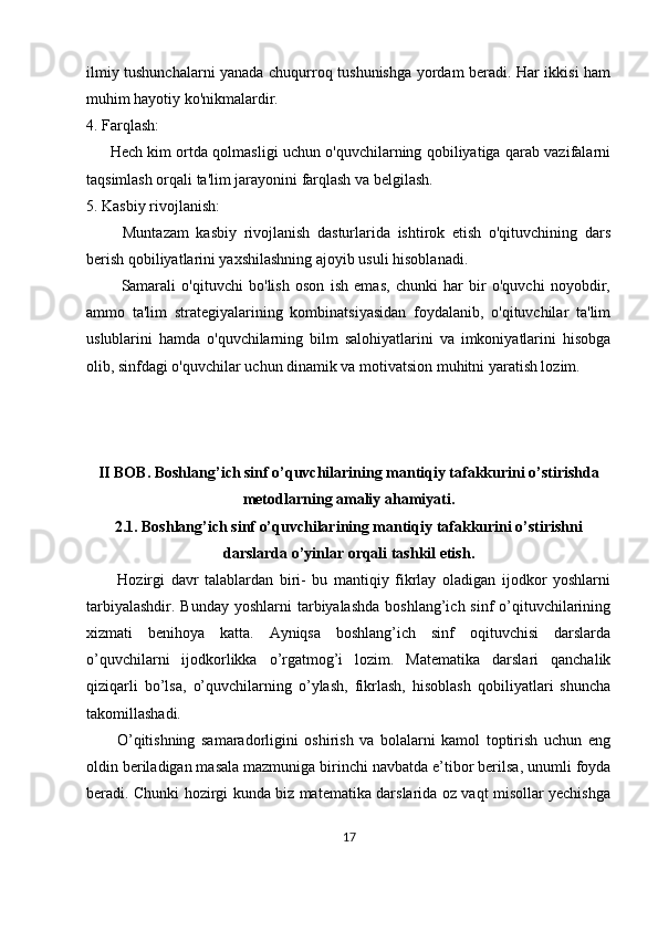 ilmiy tushunchalarni yanada chuqurroq tushunishga yordam beradi. Har ikkisi ham
muhim hayotiy ko'nikmalardir.
4. Farqlash:
         Hech kim ortda qolmasligi uchun o'quvchilarning qobiliyatiga qarab vazifalarni
taqsimlash orqali ta'lim jarayonini farqlash va belgilash.
5. Kasbiy rivojlanish:
          Muntazam   kasbiy   rivojlanish   dasturlarida   ishtirok   etish   o'qituvchining   dars
berish qobiliyatlarini yaxshilashning ajoyib usuli hisoblanadi.
            Samarali   o'qituvchi   bo'lish   oson   ish   emas,   chunki   har   bir   o'quvchi   noyobdir,
ammo   ta'lim   strategiyalarining   kombinatsiyasidan   foydalanib,   o'qituvchilar   ta'lim
uslublarini   hamda   o'quvchilarning   bilm   salohiyatlarini   va   imkoniyatlarini   hisobga
olib, sinfdagi o'quvchilar uchun dinamik va motivatsion muhitni yaratish lozim.
II BOB.  Boshlang’ich sinf o’quvchilarining mantiqiy tafakkurini o’stirishda
metodlarning amaliy ahamiyati.
2.1.  Boshlang’ich sinf o’quvchilarining mantiqiy tafakkurini o’stirishni
darslarda o’yinlar orqali tashkil etish.
          Hozirgi   davr   talablardan   biri-   bu   mantiqiy   fikrlay   oladigan   ijodkor   yoshlarni
tarbiyalashdir.  Bunday yoshlarni  tarbiyalashda  boshlang’ich sinf  o’qituvchilarining
xizmati   benihoya   katta.   Ayniqsa   boshlang’ich   sinf   oqituvchisi   darslarda
o’quvchilarni   ijodkorlikka   o’rgatmog’i   lozim.   Matematika   darslari   qanchalik
qiziqarli   bo’lsa,   o’quvchilarning   o’ylash,   fikrlash,   hisoblash   qobiliyatlari   shuncha
takomillashadi. 
          O’qitishning   samaradorligini   oshirish   va   bolalarni   kamol   toptirish   uchun   eng
oldin beriladigan masala mazmuniga birinchi navbatda e’tibor berilsa, unumli foyda
beradi. Chunki hozirgi kunda biz matematika darslarida oz vaqt misollar yechishga
17 
