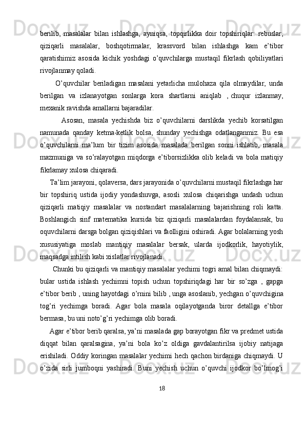berilib,   masalalar   bilan   ishlashga,   ayniqsa,   topqirlikka   doir   topshiriqlar:   rebuslar,
qiziqarli   masalalar,   boshqotirmalar,   krassvord   bilan   ishlashga   kam   e’tibor
qaratishimiz   asosida   kichik   yoshdagi   o’quvchilarga   mustaqil   fikrlash   qobiliyatlari
rivojlanmay qoladi. 
          O’quvchilar   beriladigan   masalani   yetarlicha   mulohaza   qila   olmaydilar,   unda
berilgan   va   izlanayotgan   sonlarga   kora   shartlarni   aniqlab   ,   chuqur   izlanmay ,
mexanik ravishda amallarni bajaradilar. 
            Asosan,   masala   yechishda   biz   o’quvchilarni   darslikda   yechib   korsatilgan
namunada   qanday   ketma-ketlik   bolsa,   shunday   yechishga   odatlanganmiz.   Bu   esa
o’quvchilarni   ma’lum   bir   tizim   asosida   masalada   berilgan   sonni   ishlatib,   masala
mazmuniga   va   so’ralayotgan   miqdorga   e’tiborsizlikka   olib   keladi   va   bola   matiqiy
fikrlamay xulosa chiqaradi. 
     Ta’lim jarayoni, qolaversa, dars jarayonida o’quvchilarni mustaqil fikrlashga har
bir   topshiriq   ustida   ijodiy   yondashuvga,   asosli   xulosa   chiqarishga   undash   uchun
qiziqarli   matiqiy   masalalar   va   nostandart   masalalarning   bajarishning   roli   katta.
Boshlangich   sinf   matematika   kursida   biz   qiziqarli   masalalardan   foydalansak,   bu
oquvchilarni darsga bolgan qiziqishlari va faolligini oshiradi. Agar bolalarning yosh
xususiyatiga   moslab   mantiqiy   masalalar   bersak,   ularda   ijodkorlik,   hayotiylik,
maqsadga intilish kabi xislatlar rivojlanadi. 
       Chunki bu qiziqarli va mantiqiy masalalar yechimi togri amal bilan chiqmaydi:
bular   ustida   ishlash   yechimni   topish   uchun   topshiriqdagi   har   bir   so’zga   ,   gapga
e’tibor berib , uning hayotdagi o’rnini bilib ,   unga asoslanib , yechgan o’quvchigina
tog’ri   yechimga   boradi.   Agar   bola   masala   oqilayotganda   biror   detallga   e’tibor
bermasa, bu uni noto’g’ri yechimga olib boradi. 
     Agar e’tibor berib qaralsa, ya’ni masalada gap borayotgan fikr va predmet ustida
diqqat   bilan   qaralsagina,   ya’ni   bola   ko’z   oldiga   gavdalantirilsa   ijobiy   natijaga
erishiladi. Oddiy koringan masalalar  yechimi  hech qachon birdaniga chiqmaydi. U
o’zida   sirli   jumboqni   yashiradi.   Buni   yechish   uchun   o’quvchi   ijodkor   bo’lmog’i
18 
