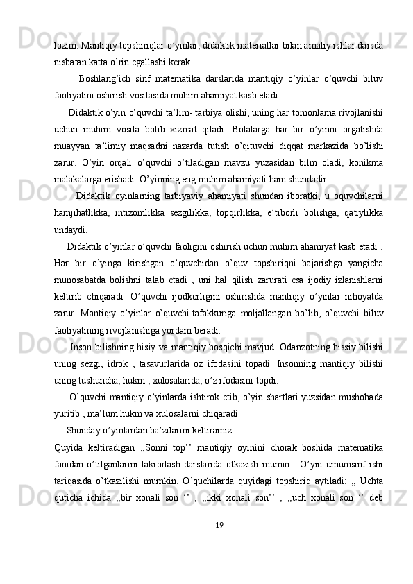 lozim. Mantiqiy topshiriqlar o’yinlar, didaktik materiallar bilan amaliy ishlar darsda
nisbatan katta o’rin egallashi kerak.
          Boshlang’ich   sinf   matematika   darslarida   mantiqiy   o’yinlar   o’quvchi   biluv
faoliyatini oshirish vositasida muhim ahamiyat kasb etadi.
      Didaktik o’yin o’quvchi ta’lim- tarbiya olishi, uning har tomonlama rivojlanishi
uchun   muhim   vosita   bolib   xizmat   qiladi.   Bolalarga   har   bir   o’yinni   orgatishda
muayyan   ta’limiy   maqsadni   nazarda   tutish   o’qituvchi   diqqat   markazida   bo’lishi
zarur.   O’yin   orqali   o’quvchi   o’tiladigan   mavzu   yuzasidan   bilm   oladi,   konikma
malakalarga erishadi. O’yinning eng muhim ahamiyati ham shundadir.
          Didaktik   oyinlarning   tarbiyaviy   ahamiyati   shundan   iboratki,   u   oquvchilarni
hamjihatlikka,   intizomlikka   sezgilikka,   topqirlikka,   e’tiborli   bolishga,   qatiylikka
undaydi.
     Didaktik o’yinlar o’quvchi faoligini oshirish uchun muhim ahamiyat kasb etadi .
Har   bir   o’yinga   kirishgan   o’quvchidan   o’quv   topshiriqni   bajarishga   yangicha
munosabatda   bolishni   talab   etadi   ,   uni   hal   qilish   zarurati   esa   ijodiy   izlanishlarni
keltirib   chiqaradi.   O’quvchi   ijodkorligini   oshirishda   mantiqiy   o’yinlar   nihoyatda
zarur.   Mantiqiy   o’yinlar   o’quvchi   tafakkuriga   moljallangan   bo’lib ,   o’quvchi   biluv
faoliyatining rivojlanishiga yordam beradi.
         Inson bilishning hisiy va mantiqiy bosqichi mavjud. Odanzotning hissiy bilishi
uning   sezgi,   idrok   ,   tasavurlarida   oz   ifodasini   topadi.   Insonning   mantiqiy   bilishi
uning tushuncha, hukm , xulosalarida, o’z ifodasini topdi.
         O’quvchi mantiqiy o’yinlarda ishtirok etib, o’yin shartlari yuzsidan mushohada
yuritib , ma’lum hukm va xulosalarni chiqaradi.
     Shunday o’yinlardan ba’zilarini keltiramiz:
Quyida   keltiradigan   ,,Sonni   top’’   mantiqiy   oyinini   chorak   boshida   matematika
fanidan   o’tilganlarini   takrorlash   darslarida   otkazish   mumin   .   O’yin   umumsinf   ishi
tariqasida   o’tkazilishi   mumkin.   O’quchilarda   quyidagi   topshiriq   aytiladi:   ,,   Uchta
quticha   ichida   ,,bir   xonali   son   ‘’   ,   ,,ikki   xonali   son’’   ,   ,,uch   xonali   son   ‘’   deb
19 