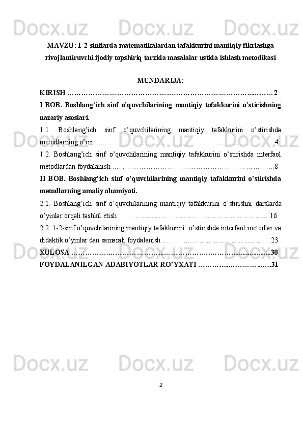 MAVZU:   1-2-sinflarda matematikalardan tafakkurini mantiqiy fikrlashga
rivojlantiruvchi ijodiy topshiriq tarzida masalalar ustida ishlash metodikasi
               
MUNDARIJA:
KIRISH …………………………………….……………………………...………2
I   BOB.   Boshlang’ich   sinf   o’quvchilarining   mantiqiy   tafakkurini   o’stirishning
nazariy asoslari.
1.1.   Boshlang’ich   sinf   o’quvchilarining   mantiqiy   tafakkurini   o’stirishda
metodlarning o’rni ...… ………………………….…………………………………4
1.2.   Boshlang’ich   sinf   o’quvchilarining   mantiqiy   tafakkurini   o’stirishda   interfaol
metodlardan foydalanish …...………………………………………………….…...8
II   BOB.   Boshlang’ich   sinf   o’quvchilarining   mantiqiy   tafakkurini   o’stirishda
metodlarning amaliy ahamiyati.
2.1.   Boshlang’ich   sinf   o’quvchilarining   mantiqiy   tafakkurini   o’ stirishni   darslarda
o’yinlar orqali tashkil etish  ……………………..…...……...............................….16
2.2. 1-2- sinf  o’quvchilarining mantiqiy tafakkurini   o’stirishda interfaol metodlar va
didaktik o’yinlar dan samarali foydalanish  ……….……....................................…23
XULOSA …………….…………………...…………….….………......................30
FOYDALANILGAN ADABIYOTLAR RO’YXATI ……….....…………..…..31
 
 
 
 
2 