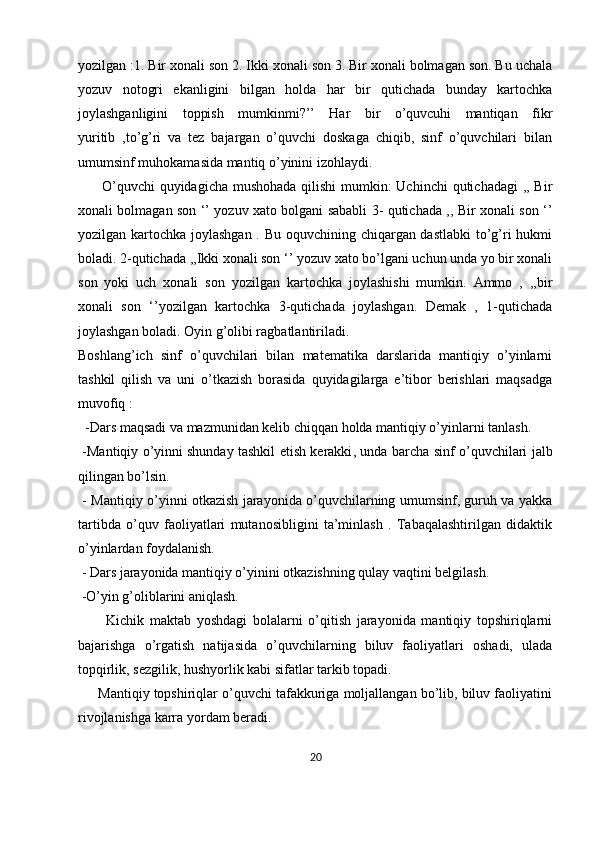 yozilgan :1. Bir xonali son 2. Ikki xonali son 3. Bir xonali bolmagan son. Bu uchala
yozuv   notogri   ekanligini   bilgan   holda   har   bir   qutichada   bunday   kartochka
joylashganligini   toppish   mumkinmi?’’   Har   bir   o’quvcuhi   mantiqan   fikr
yuritib   ,to’g’ri   va   tez   bajargan   o’quvchi   doskaga   chiqib,   sinf   o’quvchilari   bilan
umumsinf muhokamasida mantiq o’yinini izohlaydi.
         O’quvchi  quyidagicha mushohada qilishi  mumkin:  Uchinchi  qutichadagi ,, Bir
xonali bolmagan son ‘’ yozuv xato bolgani sababli 3- qutichada ,, Bir xonali son ‘’
yozilgan kartochka joylashgan . Bu oquvchining chiqargan dastlabki  to’g’ri  hukmi
boladi. 2-qutichada ,,Ikki xonali son ‘’ yozuv xato bo’lgani uchun unda yo bir xonali
son   yoki   uch   xonali   son   yozilgan   kartochka   joylashishi   mumkin.   Ammo   ,   ,,bir
xonali   son   ‘’yozilgan   kartochka   3-qutichada   joylashgan.   Demak   ,   1-qutichada
joylashgan boladi. Oyin g’olibi ragbatlantiriladi.
Boshlang’ich   sinf   o’quvchilari   bilan   matematika   darslarida   mantiqiy   o’yinlarni
tashkil   qilish   va   uni   o’tkazish   borasida   quyidagilarga   e’tibor   berishlari   maqsadga
muvofiq :
  -Dars maqsadi va mazmunidan kelib chiqqan holda mantiqiy o’yinlarni tanlash.
  -Mantiqiy o’yinni   shunday tashkil etish kerakki , unda barcha sinf o’quvchilari jalb
qilingan bo’lsin.
  - Mantiqiy o’yinni otkazish jarayonida o’quvchilarning umumsinf, guruh va yakka
tartibda   o’quv   faoliyatlari   mutanosibligini   ta’minlash   .   Tabaqalashtirilgan   didaktik
o’yinlardan foydalanish.
 - Dars jarayonida mantiqiy o’yinini otkazishning qulay vaqtini belgilash.
 -O’yin g’oliblarini aniqlash.
          Kichik   maktab   yoshdagi   bolalarni   o’qitish   jarayonida   mantiqiy   topshiriqlarni
bajarishga   o’rgatish   natijasida   o’quvchilarning   biluv   faoliyatlari   oshadi,   ulada
topqirlik, sezgilik, hushyorlik kabi sifatlar tarkib topadi.
      Mantiqiy topshiriqlar o’quvchi tafakkuriga moljallangan bo’lib, biluv faoliyatini
rivojlanishga karra yordam beradi.
20 