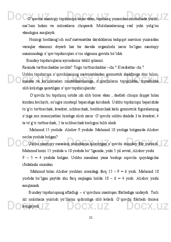      O’quvchi mantiqiy topshiriqni bajar ekan, topshiriq yuzasidan mushohada yuitib,
ma’lum   hukm   va   xulosalarni   chiqaradi.   Mulohazalarning   real   yoki   yolg’on
ekanligini aniqlaydi.
         Hozirgi boshlang’ich sinf matematika darsliklarini tadqiqot mavzusi  yuzasidan
varaqlar   ekanmiz   deyarli   har   bir   darsda   organilishi   zarur   bo’lgan   mantiqiy
mazmundagi o’quv topshiriqlari o’rin olganini guvohi bo’ldik.
    Bunday topshiriqlarni ayrimlarini tahlil qilamiz.
Rasmda   tortburchaklar nechta? Togri tortburchaklar –chi ? Kvadratlar-chi ?
Ushbu topshiriqni o‘quvchilarning matematikadan geometrik shakllarga doir bilim,
malaka   va   ko‘nikmalari   mustahkamlashga,   o‘quvchilarni   topqirlikka,   ziyraklikka
olib kelishga qaratilgan o‘quv topshiriqlaridir.
          O‘quvchi   bu   topshiriq   ustida   ish   olib   borar   ekan   ,   dastlab   chuqur   diqqat   bilan
kozdan kechirib , so‘ngra mustaqil bajarishga kirishadi. Ushbu topshiriqni bajarishda
to’g‘ri tortburchak, kvadrat, uchburchak, beshburchak kabi geometrik figuralarning
o‘ziga xos xususiyatlari hisobga olish zarur. O‘quvchi ushbu shakda 3 ta kvadrat, 4
ta to’g‘ri tortburchak, 2 ta uchburchak borligini bilib oladi.
          Mahmud  15  yoshda.  Alisher  9  yoshda.   Mahmud  10  yoshga  bolganida  Alisher
necha yoshda bolgan?
      Ushbu mantiqiy masalani muhokama qilayotgan o‘quvchi shunday fikr yuritadi.
Mahmud hozir 15 yoshda u 10 yoshda bo‘‘lganida, yoki 5 yil avval, Alisher yoshi 
9   –   5   =   4   yoshda   bolgan.   Ushbu   masalani   yana   boshqa   oquvchi   quyidagicha
ifodalashi mumkin.
          Mahmud   bilan   Alisher   yoshlari   orasidagi   farq   15   –   9   =   6   yosh.   Mahmud   10
yoshda   bo‘lgan   paytda   shu   farq   saqlagan   holda   10   –   6   =   4   yosh.   Alisher   yoshi
aniqlanadi.
         Bunday topshiriqning afzalligi – o’quvchini mantiqan fikrlashga undaydi. Turli
xil   mulohaza   yuritish   yo’llarini   qidirishga   olib   keladi.   O’quvchi   fikrlash   doirasi
kengayadi.
21 