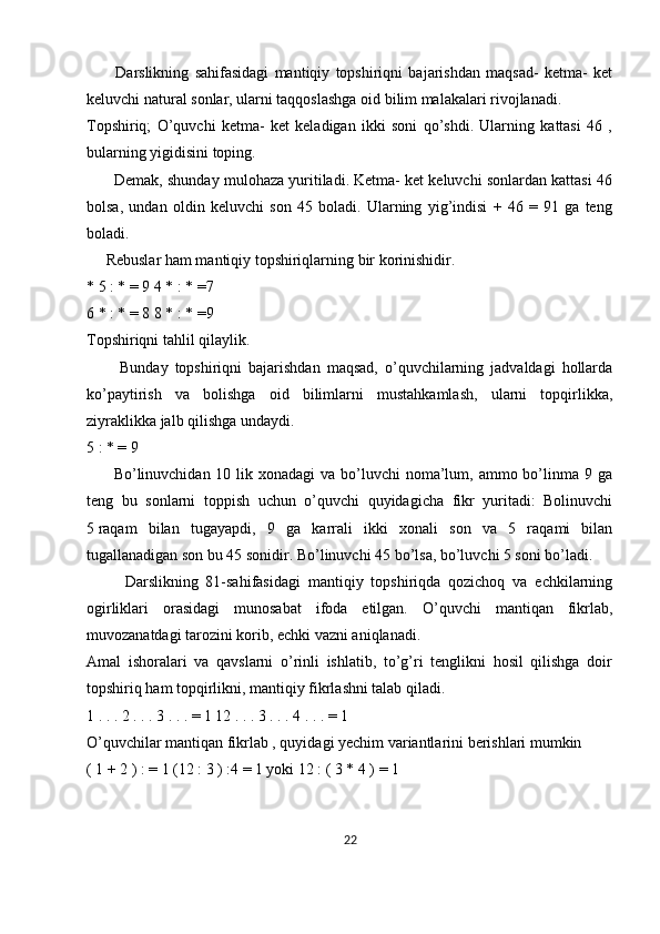           Darslikning   sahifasidagi   mantiqiy   topshiriqni   bajarishdan   maqsad-   ketma-   ket
keluvchi natural sonlar, ularni taqqoslashga oid bilim malakalari rivojlanadi.
Topshiriq;   O’quvchi   ketma-   ket   keladigan   ikki   soni   qo’shdi.   Ularning   kattasi   46   ,
bularning yigidisini toping.
       Demak, shunday mulohaza yuritiladi. Ketma- ket keluvchi sonlardan kattasi 46
bolsa,   undan   oldin   keluvchi   son   45   boladi.   Ularning   yig’indisi   +   46   =   91   ga   teng
boladi.
     Rebuslar ham mantiqiy topshiriqlarning bir korinishidir. 
* 5 : * = 9 4 * : * =7
6 * : * = 8 8 * : * =9
Topshiriqni tahlil qilaylik.
          Bunday   topshiriqni   bajarishdan   maqsad,   o’quvchilarning   jadvaldagi   hollarda
ko’paytirish   va   bolishga   oid   bilimlarni   mustahkamlash,   ularni   topqirlikka,
ziyraklikka jalb qilishga undaydi.
5 : * = 9
         Bo’linuvchidan 10 lik xonadagi  va bo’luvchi  noma’lum, ammo bo’linma 9 ga
teng   bu   sonlarni   toppish   uchun   o’quvchi   quyidagicha   fikr   yuritadi:   Bolinuvchi
5   raqam   bilan   tugayapdi ,   9   ga   karrali   ikki   xonali   son   va   5   raqami   bilan
tugallanadigan son bu 45 sonidir. Bo’linuvchi 45 bo’lsa, bo’luvchi 5 soni bo’ladi.
          Darslikning   81-sahifasidagi   mantiqiy   topshiriqda   qozichoq   va   echkilarning
ogirliklari   orasidagi   munosabat   ifoda   etilgan.   O’quvchi   mantiqan   fikrlab,
muvozanatdagi tarozini korib, echki vazni aniqlanadi.
Amal   ishoralari   va   qavslarni   o’rinli   ishlatib,   to’g’ri   tenglikni   hosil   qilishga   doir
topshiriq ham topqirlikni, mantiqiy fikrlashni talab qiladi. 
1 . . . 2 . . . 3 . . . = 1 12 . . . 3 . . . 4 . . . = 1
O’quvchilar mantiqan fikrlab , quyidagi yechim variantlarini berishlari mumkin
( 1 + 2 ) : = 1 (12 : 3 ) :4 = 1 yoki 12 : ( 3 * 4 ) = 1
22 