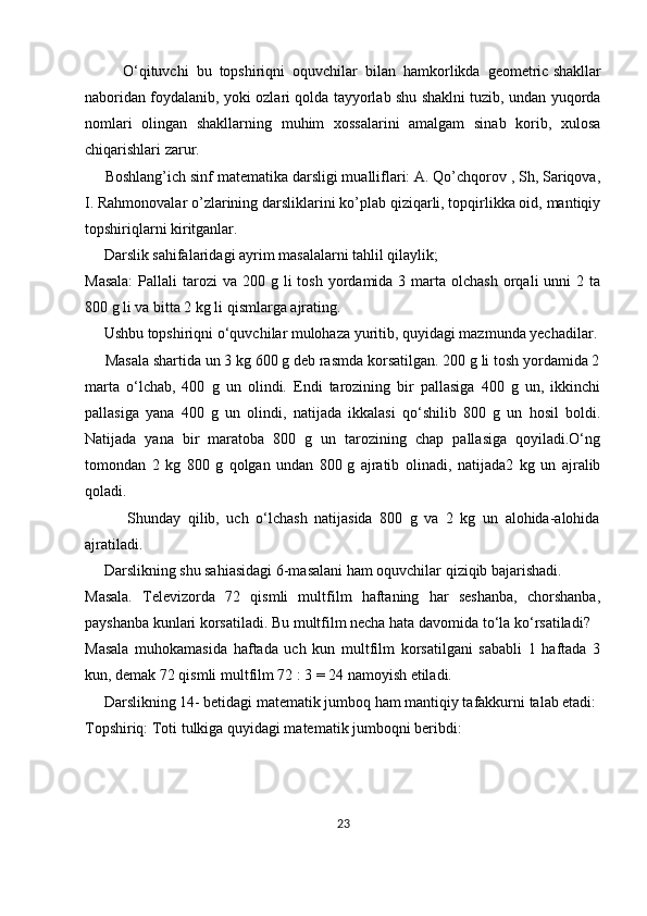           O‘qituvchi   bu   topshiriqni   oquvchilar   bilan   hamkorlikda   geometric   shakllar
naboridan foydalanib , yoki ozlari qolda tayyorlab shu shaklni tuzib, undan yuqorda
nomlari   olingan   shakllarning   muhim   xossalarini   amalgam   sinab   korib,   xulosa
chiqarishlari zarur.
     Boshlang’ich sinf matematika darsligi mualliflari: A. Qo’chqorov , Sh, Sariqova,
I. Rahmonovalar o’zlarining darsliklarini ko’plab qiziqarli, topqirlikka oid, mantiqiy
topshiriqlarni kiritganlar.
     Darslik sahifalaridagi ayrim masalalarni tahlil qilaylik;
Masala:   Pallali   tarozi  va  200 g  li  tosh  yordamida 3  marta  olchash  orqali  unni   2 ta
800 g li va bitta 2 kg li qismlarga ajrating.
     Ushbu topshiriqni o‘quvchilar mulohaza yuritib, quyidagi mazmunda yechadilar.
     Masala shartida un 3 kg 600 g deb rasmda korsatilgan. 200 g li tosh yordamida 2
marta   o‘lchab,   400   g   un   olindi.   Endi   tarozining   bir   pallasiga   400   g   un,   ikkinchi
pallasiga   yana   400   g   un   olindi,   natijada   ikkalasi   qo‘shilib   800   g   un   hosil   boldi.
Natijada   yana   bir   maratoba   800   g   un   tarozining   chap   pallasiga   qoyiladi.O‘ng
tomondan   2   kg   800   g   qolgan   undan   800   g   ajratib   olinadi ,   natijada2   kg   un   ajralib
qoladi. 
            Shunday   qilib,   uch   o‘lchash   natijasida   800   g   va   2   kg   un   alohida-alohida
ajratiladi.
     Darslikning shu sahiasidagi 6-masalani ham oquvchilar qiziqib bajarishadi.
Masala.   Televizorda   72   qismli   multfilm   haftaning   har   seshanba,   chorshanba,
payshanba kunlari korsatiladi. Bu multfilm necha hata davomida to‘la ko‘rsatiladi?
Masala   muhokamasida   haftada   uch   kun   multfilm   korsatilgani   sababli   1   haftada   3
kun, demak 72 qismli multfilm 72 : 3 = 24 namoyish etiladi.
     Darslikning 14- betidagi matematik jumboq ham mantiqiy tafakkurni talab etadi:
Topshiriq: Toti tulkiga quyidagi matematik jumboqni beribdi:
23 
