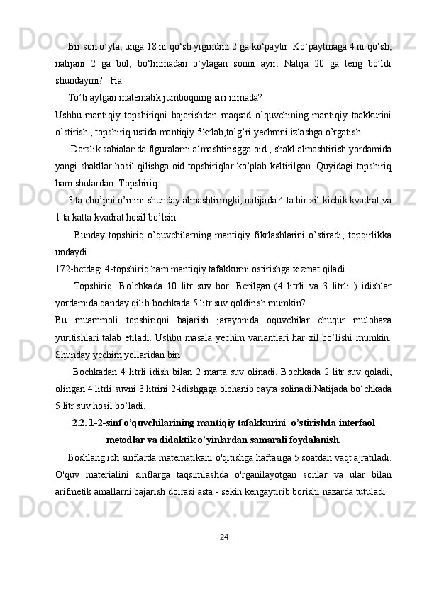     Bir son o’yla, unga 18 ni qo‘sh yigindini 2 ga ko‘paytir. Ko‘paytmaga 4 ni qo‘sh,
natijani   2   ga   bol,   bo‘linmadan   o‘ylagan   sonni   ayir.   Natija   20   ga   teng   bo’ldi
shundaymi?   Ha
     To’ti aytgan matematik jumboqning siri nimada?
Ushbu   mantiqiy   topshiriqni   bajarishdan   maqsad   o’quvchining   mantiqiy   taakkurini
o’stirish , topshiriq ustida mantiqiy fikrlab,to’g’ri yechmni izlashga o’rgatish.
      Darslik sahialarida figuralarni almashtirisgga oid , shakl almashtirish yordamida
yangi shakllar hosil qilishga oid topshiriqlar ko’plab keltirilgan. Quyidagi topshiriq
ham shulardan. Topshiriq:
     3 ta cho’pni o’rnini shunday almashtiringki, natijada 4 ta bir xil kichik kvadrat va
1 ta katta kvadrat hosil bo’lsin.
          Bunday   topshiriq   o’quvchilarning   mantiqiy   fikrlashlarini   o’stiradi,   topqirlikka
undaydi.
172-betdagi 4-topshiriq ham mantiqiy tafakkurni ostirishga xizmat qiladi.
        Topshiriq:   Bo’chkada   10   litr   suv   bor.   Berilgan   (4   litrli   va   3   litrli   )   idishlar
yordamida qanday qilib bochkada 5 litr suv qoldirish mumkin?
Bu   muammoli   topshiriqni   bajarish   jarayonida   oquvchilar   chuqur   mulohaza
yuritishlari talab etiladi. Ushbu masala yechim variantlari har xil bo’lishi mumkin.
Shunday yechim yollaridan biri
         Bochkadan  4 litrli  idish bilan 2 marta suv olinadi. Bochkada  2   litr  suv  qoladi ,
olingan 4 litrli suvni 3 litrini 2-idishgaga olchanib qayta solinadi.Natijada bo‘chkada
5 litr suv hosil bo‘ladi.
2.2. 1-2- sinf  o’quvchilarining mantiqiy tafakkurini   o’stirishda interfaol
metodlar va didaktik o’yinlardan samarali foydalanish.
      Boshlang'ich sinflarda matematikani o'qitishga haftasiga 5 soatdan vaqt ajratiladi.
O'quv   materialini   sinflarga   taqsimlashda   o'rganilayotgan   sonlar   va   ular   bilan
arifmetik amallarni bajarish doirasi asta - sekin kengaytirib borishi nazarda tutuladi. 
24 