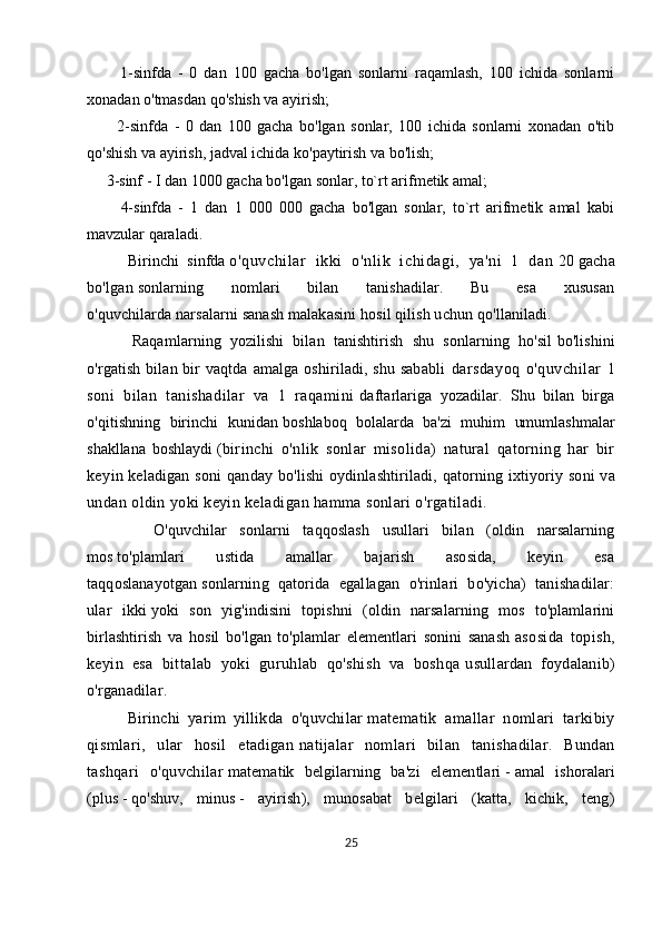           1-sinfda   -   0   dan   100   gacha   bo'lgan   sonlarni   raqamlash,   100   ichida   sonlarni
xonadan o'tmasdan qo'shish va ayirish; 
          2-sinfda   -   0   dan   100   gacha   bo'lgan   sonlar,   100   ichida   sonlarni   xonadan   o'tib
qo'shish va ayirish, jadval ichida ko'paytirish va bo'lish; 
     3-sinf - I dan 1000 gacha bo'lgan sonlar, to`rt arifmetik amal; 
          4-sinfda   -   1   dan   1   000   000   gacha   bo'lgan   sonlar,   to`rt   arifmetik   amal   kabi
mavzular qaraladi.
          Birinchi   sinfda   o'quvchi lar   ikki   o'nli k   ichi dagi ,   ya'ni   1   dan   20   gacha
bo'lgan   sonlarning   nomlari   bilan   tanishadilar.   Bu   esa   xususan
o'quvchilarda   narsalarni sanash malakasini hosil qilish uchun qo'llaniladi.
          Raqamlarning   yozilishi   bilan   tanishtirish   shu   sonlarning   ho'sil   bo'lishini
o'rgatish bilan bir vaqtda amalga oshiriladi, shu sababli   darsdayoq   o'quvchilar   1
soni   bilan   tanishadilar   va   1   raqamini   daftarlariga   yozadilar.   Shu   bilan   birga
o'qitishning   birinchi   kunidan   boshlaboq   bolalarda   ba'zi   muhim   umumlashmalar
shakllana   boshlaydi   (birinchi   o'nlik   sonlar   misolida)   natural   qatorning   har   bir
keyin   keladigan  soni   qanday  bo'lishi  oydinlashtiriladi,  qatorning  ixtiyoriy  soni   va
undan oldin yoki keyin keladigan hamma sonlari o'rgatiladi.  
          O'quvchilar   sonlarni   taqqoslash   usullari   bilan   (oldin   narsalarning
mos   to'plamlari   ustida   amallar   bajarish   asosida,   keyin   esa
taqqoslanayotgan   sonlarning   qatorida   egallagan   o'rinlari   bo'yicha)   tanishadilar:
ular   ikki   yoki   son   yig'indisini   topishni   (oldin   narsalarning   mos   to'plamlarini
birlashtirish   va   hosil   bo'lgan   to'plamlar   elementlari   sonini   sanash   asosida   topish,
keyin   esa   bittalab   yoki   guruhlab   qo'shish   va   boshqa   usullardan   foydalanib)
o'rganadilar. 
          Birinchi   yarim   yillikda   o'quvchilar   matematik   amallar   nomlari   tarkibiy
qismlari,   ular   hosil   etadigan   natijalar   nomlari   bilan   tanishadilar.   Bundan
tashqari   o'quvchilar   matematik   belgilarning   ba'zi   elementlari   -   amal   ishoralari
(plus   -   qo'shuv,   minus   -   ayirish),   munosabat   belgilari   (katta,   kichik,   teng)
25 