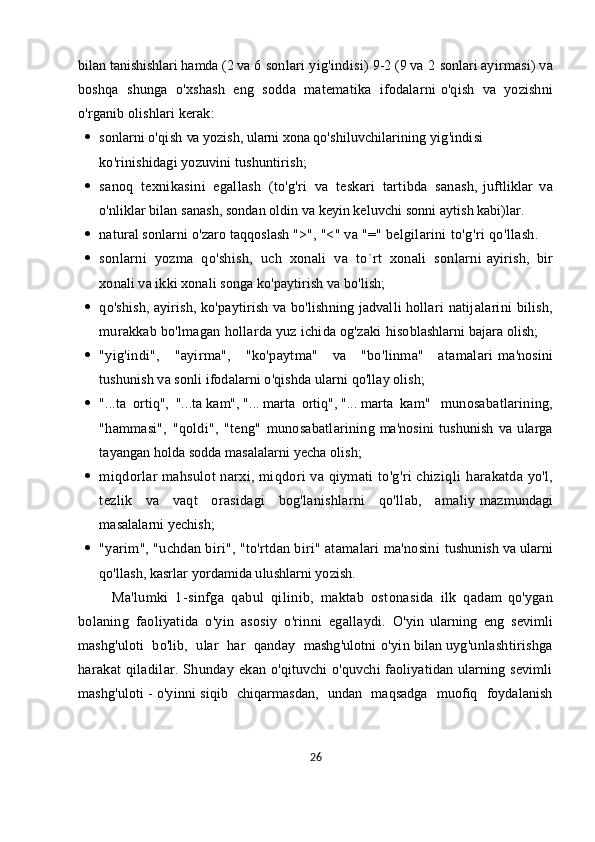 bilan   tanishishlari hamda   (2   va   6   sonlari yig'indisi)   9-2 (9   va   2   sonlar i   ayirmasi) va
boshqa   shunga   o'xshash   eng   sodda   matematika   ifodalarni   o'qish   va   yozishni
o'rganib olishlari kerak:
 sonlarni   o'qish   va   yozish,   ularni   xona   qo'shiluvchilarining   yig'indisi
ko'rinishidagi yozuvini tushuntirish;
 sanoq   texnikasini   egallash   (to'g'ri   va   teskari   tartibda   sanash,   juftliklar   va
o'nliklar bilan sanash, sondan oldin va keyin keluvchi sonni   aytish kabi)lar.
 natural sonlarni o'zaro taqqoslash ">",   "<" va "=" belgilarini   to'g'ri qo'llash.    
 sonlarni   yozma   qo'shish,   uch   xonali   va   to`rt   xonali   sonlarni   ayirish,   bir
xonali va ikki xonali songa ko'paytirish va bo'lish;                              
 q o'shish, ayirish, ko'paytirish va bo'lishning jadvalli hollari   natijalarini  bilish,
murakkab bo'lmagan hollarda yuz ichida og'zaki   hisoblashlarni bajara olish;
 "yig'indi",   "ayirma",   "ko'paytma"   va   "bo'linma"   atamalari   ma'nosini
tushunish va sonli ifodalarni o'qishda ularni qo'llay olish;
 "...ta   ortiq",   "...ta   kam",   "...   marta   ortiq",   "...   marta   kam"     munosabatlarining,
"hammasi",   "qoldi",   "teng"   munosabatlarining   ma'nosini   tushunish   va   ularga
tayangan holda sodda masalalarni yecha   olish;
 miqdorlar mahsulot  narxi, miqdori  va qiymati to'g'ri chiziqli   harakatda yo'l,
tezlik   va   vaqt   orasidagi   bog'lanishlarni   qo'llab,   amaliy   mazmundagi
masalalarni yechish;
 "yarim", "uchdan biri", "to'rtdan biri" atamalari ma'nosini   tushunish va ularni
qo'llash, kasrlar yordamida ulushlarni yozish.
          Ma'lumki   1-sinfga   qabul   qilinib,   maktab   ostonasida   ilk   qadam   qo'ygan
bolaning   faoliyatida   o'yin   asosiy   o'rinni   egallaydi.   O'yin   ularning   eng   sevimli
mashg'uloti   bo'lib,   ular   har   qanday   mashg'ulotni   o'yin   bilan   uyg'unlashtirishga
harakat qiladilar. Shunday ekan   o'qituvchi o'quvchi faoliyatidan ularning sevimli
mashg'uloti   -   o'yinni   siqib   chiqarmasdan,   undan   maqsadga   muofiq   foydalanish
26 