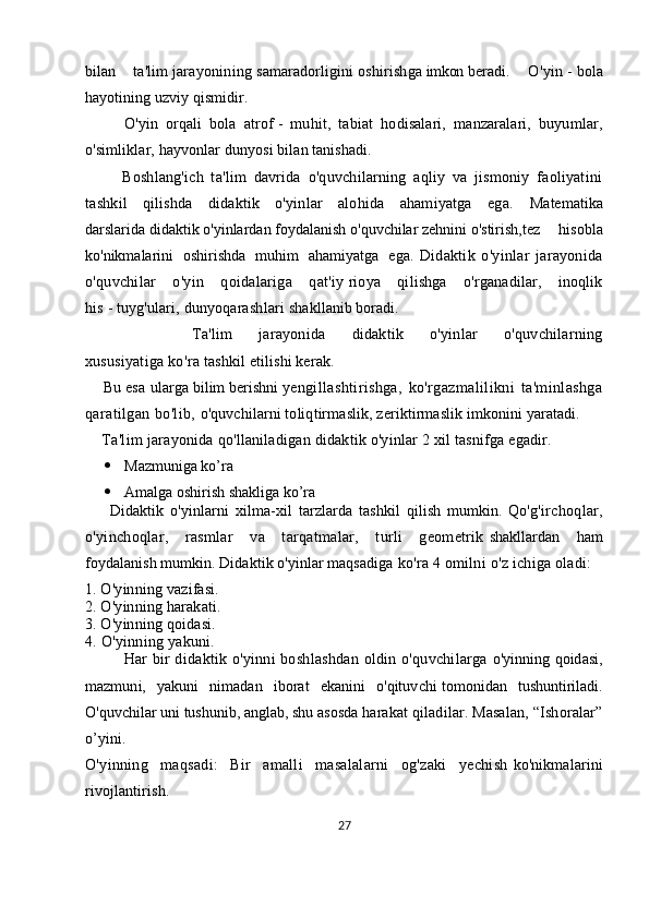 bilan   ta'lim   jarayonining   samaradorligini   oshirishga   imkon   beradi.   O'yin   -   bola
hayotining uzviy qismidir. 
          O'yin   orqali   bola   atrof   -   muhit,   tabiat   hodisalari,   manzaralari,   buyumlar,
o'simliklar, hayvonlar   dunyosi bilan tanishadi.  
          Boshlang'ich   ta'lim   davrida   o'quvchilarning   aqliy   va   jismoniy   faoliyatini
tashkil   qilishda   didaktik   o'yinlar   alohida   ahamiyatga   ega.   Matematika
darslarida   didaktik   o'yinlardan   foydalanish   o'quvchilar   zehnini   o'stirish,tez     hisobla
ko'nikmalarini     oshirishda     muhim     ahamiyatga     ega.   Didaktik   o'yinlar   jarayonida
o'quvchilar   o'yin   qoidalariga   qat'iy   rioya   qilishga   o'rganadilar,   inoqlik
his   -   tuyg'ulari, dunyoqarashlari   shakllanib boradi.
        Ta'lim   jarayonida   didaktik   o'yinlar   o'quvchilarning
xususiyatiga   ko'ra   tashkil   etilishi kerak. 
      Bu   esa   ularga   bilim   berishni   yengillashtirishga,   ko'rgazmalilikni   ta'minlashga
qaratilgan bo'lib,   o'quvchilarni toliqtirmaslik, zeriktirmaslik imkonini yaratadi.
     Ta'lim   jarayonida qo'llaniladigan didaktik o'yinlar 2 xil tasnifga egadir.
 Mazmuniga ko’ra
 Amalga oshirish shakliga ko’ra
        Didaktik   o'yinlarni   xilma-xil   tarzlarda   tashkil   qilish   mumkin.   Qo'g'irchoqlar,
o'yinchoqlar,   rasmlar   va   tarqatmalar,   turli   geometrik   shakllardan   ham
foydalanish mumkin. Didaktik o'yinlar maqsadiga   ko'ra 4 omilni o'z ichiga oladi:
1. O'yinning vazifasi. 
2. O'yinning harakati. 
3. O'yinning qoidasi.  
4. O'yinning yakuni.
Har bir  didaktik o'yinni boshlashdan oldin o'quvchilarga   o'yinning qoidasi,
mazmuni,   yakuni   nimadan   iborat   ekanini   o'qituvchi   tomonidan   tushuntiriladi.
O'quvchilar uni tushunib, anglab, shu asosda   harakat qiladilar. Masalan, “Ishoralar”
o’yini.
O'yinning   maqsadi:   Bir   amalli   masalalarni   og'zaki   yechish   ko'nikmalarini
rivojlantirish.
27 