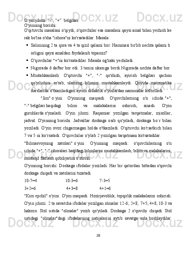O`yin jihozi: “-“, “+”     belgilari.
O'yinning   borishi:
O'qituvchi   masalani   o'qiydi,   o'quvchilar   esa   masalani   qaysi   amal   bilan   yechish   ke
rak   bo'lsa   o'sha   "ishora"ni   ko'rsatadilar.  Masala:
 Salimning   2   ta   qora   va   4   ta   qizil   q alami   bor.   Hammasi   bo'lib   nechta   q alami   b
orligini   qaysi   amaldan   foydalanib   topamiz?
 O'quvchilar   "+"ni   ko'rsatadilar.   Masala   og'zaki   yechiladi.
 Nigorada   6   daftar   bor   edi.   3   tasini   ukasiga   berdi.Nigorada   nechta   daftar   bor
 Mustahkamlash:   O'qituvchi   "+",   "-"   qo'shish,   ayirish   belgilari   qachon
qo'yilishini   so'rab,   ularning   bilimini   mustahkamlaydi.   Quyida   matematika
darslarida o'tkaziladigan ayrim didaktik   o'yinlardan namunalar keltiriladi.
        "Jim"   o`yini :   O'yinning   maqsadi:   O'quvchilarning   o'n   ichida   "+",
"-"   belgilari   haqidagi   bilim   va   malakalarini   oshirish,   sinash.   O'yin
guruhlarda   o'ynaladi.   O'yin   jihozi:   Raqamiar   yozilgan   tarqatmalar,   misollar,
jadval.   O'yinning   borishi:   Jadvallar   doskaga   osib   qo'yiladi,   doskaga   bo`r   bilan
yoziladi. O'yin ovoz chigarmagan holda o'tkaziladi. O'qituvchi   ko'rsatkich bilan
7 va 5 ni ko'rsatadi. O'quvchilar o'ylab 2 yozilgan   tarqatmani ko'rsatadilar.
"Bilmasvoyning   xatolari"   o`yini :   O'yinning   maqsadi:   o'quvchilarning   o'n
ichida   "+", "-"   ishoralari haqidagi bilimlarini mustahkamlash, bilim va malakalarini,
mustaqil   fikrlash qobiliyatini o'stirish.
O'yinning borishi: Doskaga ifodalar yoziladi. Har bir qatordan   bittadan o'quvchi
doskaga chiqadi va xatolarini tuzatadi.
10-7=4                                                    10-3=6                                        7-3=5
3+2=6                                                        4+3=8                                        4+1=6
"Kim epchil"   o'yini.   O'yin maqsadi: Hozirjavoblik, topqirlik malakalarini oshirish.
O'yin jihozi: 2 ta savatcha ifodalar yozilgan olmalar 12-6; 2+8;   7+5; 4+8; 10-3 va
hakozo.   Stol   ustida   "olmalar"   yozib   qo'yiladi.   Doskaga   2   o'quvchi   chiqadi.   Stol
ustidagi   "olmalar"dagi   ifodalarning   natijalarini   aytib   savatga   sola   boshlaydilar.
28 