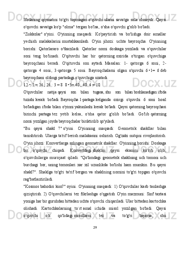 Ifodaning qiymatini to'g'ri topmagan o'quvchi ularni   savatga   sola   olmaydi.   Qaysi
o'quvchi savatga ko'p "olma" tergan bo'lsa, o'sha o'quvchi g'olib bo'ladi.
"Zukkolar"   o'yini.   O'yinning   maqsadi:   Ko'paytirish   va   bo'lishga   doir   amallar
yechish   malakalarini   mustahkamlash.   O'yin   jihozi:   uchta   bayroqcha.   O'yinning
borishi:   Qatorlararo   o'tkaziladi.   Qatorlar   nomi   doskaga   yoziladi   va   o'quvchilar
soni   teng   bo'linadi.   O'qituvchi   har   bir   qatorning   oxirida   o'tirgan   o'quvchiga
bayroqchani   beradi.   O'qituvchi   son   aytadi.   Masalan:   1-   qatorga   6   soni,   2-
qatorga   4   soni,   3-qatorga   5   soni.   Bayroqchalarni   olgan   o'quvchi   6   •1 =   6   deb
bayroqchani oldingi   partadagi o'quvchiga uzatadi.  
1 2   • 2 = 24 ;   24   :   3 = 8     8 •5= 40   ;   40: 4 = 10
O'quvchilar   natija   qaysi   son   bilan   tugasa,   shu   son   bilan   boshlanadigan   ifoda
tuzishi   kerak   bo'ladi.   Bayroqcha   1-partaga   kelganda   oxirgi   o'quvchi   6   soni   hosil
bo'ladigan   ifoda  bilan  o'yinni   yakunlashi  kerak bo'ladi. Qaysi  qatorning bayroqchasi
birinchi   partaga   tez   yetib   kelsa,   o'sha   qator   g'olib   bo'ladi.   Go'lib   qatorning
nomi   yozilgan joyda bayroqchalar biriktirilib qo'yiladi.
"Bu   qaysi   shakl   ?"   o'yini.   O'yinning   maqsadi:   Geometrik   shakllar   bilan
tanishtirish.   Ularga   ta'rif berish malakasini  oshirish. Og'zaki  nutqini  rivojlantirish.
O'yin jihozi: Konvertlarga solingan geomatrik shakllar.   O'yinning borishi: Doskaga
bir   o'quvchi   chiqadi.   Konvertdagi   shaklni   qaysi   ekanini   ko'rib   olib,
o'quvchilarga   murojaat   qiladi.   "Qo'limdagi   geometrik   shaklning   uch   tomoni   uch
burchagi   bor,   uning   tomonlari   xar   xil   uzunlikda   bo'lishi   ham   mumkin.   Bu   qaysi
shakl?".   Shaklga   to'g'ri   ta'rif   bergan   va   shaklning   nomini   to'g'ri   topgan   o'quvchi
rag'batlantiriladi.
"Kosmos bahodiri kim?"   oyini.   O'yinning maqsadi:  1)   O'quvchilar  kasb  tanlashga
qiziqtirish.   2)   O'quvchilarni   tez   fikrlashga   o'qgatish   O'yin   mazmuni:   Sinf   taxtasi
yoniga har bir guruhdan bittadan uchta o'quvchi   chiqariladi. Ular bittadan kartochka
olishadi.   Kartochkalarning   to`rt   amal   ichida   misol   yozilgan   bo'ladi.   Qaysi
o'quvchi   o'z   qo'lidagi   misollarni   tez   va   to'g'ri   bajarsa,   shu
29 