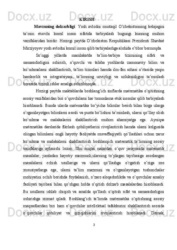                                                       KIRISH
  Mavzuning   dolzarbligi :   Yosh   avlodni   mustaqil   O’zbekistonning   kelajagini
ta’min   etuvchi   komil   inson   sifatida   tarbiyalash   bugungi   kunning   muhim
vazifalaridan   biridir.   Hozirgi   paytda   O’zbekiston   Respublikasi   Prezidenti   Shavkat
Mirziyoyev yosh avlodni komil inson qilib tarbiyalashga alohida e’tibor bermoqda.
So’nggi   yillarda   mamlakatda   ta’lim-tarbiya   tizimining   sifati   va
samaradorligini   oshirish,   o’quvchi   va   talaba   yoshlarda   zamonaviy   bilim   va
ko’nikmalarni   shakllantirish,   ta’lim   tizimlari   hamda   ilm-fan   sohasi   o’rtasida   yaqin
hamkorlik   va   integratsiyani,   ta’limning   uzviyligi   va   uzluksizligini   ta’minlash
borasida tizimli ishlar amalga oshirilmoqda.
Hozirgi paytda maktablarda boshlang’ich sinflarda matematika o’qitishning
asosiy vazifalaridan biri o’quvchilarni har tomonlama etuk insonlar qilib tarbiyalash
hisoblanadi.   Bunda   ularda   matematika   bo’yicha   bilimlar   berish   bilan   birga   ularga
o’rganilayotgan bilimlarni asosli va puxta bo’lishini ta’minlash, ularni qo’llay olish
ko’nikma   va   malakalarini   shakllantirish   muhim   ahamiyatga   ega.   Ayniqsa
matematika   darslarida   fikrlash   qobiliyatlarini   rivojlantirish   hamda   ularni   kelgusida
olingan   bilimlarni   ongli   hayotiy   faoliyatda   muvaffaqiyatli   qo’llashlari   uchun   zarur
ko’nikma   va   malakalarni   shakllantirish   boshlanqich   matematik   ta’limning   asosiy
vazifalariga   aylanishi   lozim.   Shu   nuqtai   nazardan   o’quv   jarayonida   matematik
masalalar,   jumladan   hayotiy   mazmunli,ularning   to’plagan   tajribasiga   asoslangan
masalalarni   echish   usullariga   va   ularni   qo’llashga   o’rgatish   o’ziga   xos
xususiyatlarga   ega,   ularni   ta’lim   mazmuni   va   o’rganilayotgan   tushunchalar
mohiyatini ochib berishda foydalanish, o’zaro aloqadorlikda va o’quvchilar amaliy
faoliyati   tajribasi   bilan   qo’shgan   holda   o’qitish   dolzarb   masalalardan   hisoblanadi.
Bu   usullarni   ishlab   chiqish   va   amalda   qo’llash   o’qitish   sifat   va   samaradorligini
oshirishga   xizmat   qiladi.   Boshlang’ich   ta’limda   matematika   o’qitishning   asosiy
maqsadlaridan   biri   ham   o’quvchilar   intellektual   tafakkurini   shakllantirish   asosida
o’quvchilar   qobiliyat   va   qiziqishlarini   rivojlantirish   hisoblanadi.   Demak,
3 
