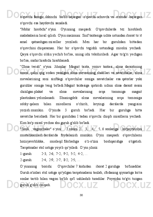 o'quvchi   fazogir,   ikkinchi   bo'lib   bajargan   o'quvchi   uchuvchi   va   oxirida   bajargan
o'quvchi esa   haydovchi   sanaladi.
"Mohir   hisobchi"   o'yini.   O'yinning   maqsadi:   O'quvchilarda   tez   hisoblash
malakalarini hosil qilish.   O'yin mazmuni:   Sinf taxtasiga uchta ustundan iborat to`rt
amal   qatnashgan   misollar   yoziladi.   Men   har   bir   guruhdan   bittadan
o'quvchini   chiqaraman.   Har   bir   o'quvchi   tegishli   ustundagi   misolni   yechadi.
Qaysi   o'quvchi oldin yechib bo'lsa, uning ishi  tekshiriladi. Agar to'g'ri   yechgan
bo'lsa,   mohir hisobchi   hisoblanadi.
“Olma   terish”   o'yini.   Jihozlar:   Magnit   taxta,   yozuv   taxtasi,   olma   daraxtining
rasmi, qalin qog`ozdan  yasalgan  olma mevasining shakllari  va  savatchalar,   olma
mevalarining   soni   sinfdagi   o'quvchilar   soniga   savatchalar   esa   qatorlar   yoki
guruhlar   soniga   teng   bo'ladi. Magnit   taxtasiga   qistirish   uchun   olma   daraxt   rasmi
chizilgan   plakat   va   olma   mevalarining   orqa   tomoniga   magnit
plastinkasi   yelimlanadi.   Shuningdek   olma   mevalarining   orqa   tomoniga
oddiy   qalam   bilan   misollarni   o'chirib,   keyingi   darslarda   yangisini
yozish   mumkin.   O'yinda   3   guruh   bo'ladi.   Har   bir   guruhga   bitta
savatcha   berishadi.   Har   bir   guruhdan   I   tadan   o'quvchi   chiqib   misollarni   yechadi.
Kim ko'p misol yechsa shu guruh g'olib bo'ladi.  
"Sonli   vagonchalar"   o`yini :   2   sonini   2,   3,   4,   5,   6   sonlariga   ko'paytirishni
mustahkamlash   darslarida   foydalanish   mumkin.   O'yin   maqsadi:   o'quvchilarni
hozirjavoblikka,   muslaqil   fikrlashga   o'z -o'zini   boshqarishga   o'rgatish.
Tarqatmalar stol ustiga   yoyib qo'yiladi.  O`yin jihozi:
1-guruh:                    2∙3;    2∙6;    7∙2;    9∙2;    5∙2;    4∙2; …
2-guruh:                    2∙4;    2∙9;    2∙7;    8∙2;    2∙5; …  
O`yinnning   borishi:   O'quvchilar   7   kishidan   iborat   2   guruhga   bo'linadilar.
Guruh   a'zolari stol ustiga qo'yilgan tarqatmalarni tanlab, ifodaning qiymatiga   ko'ra
sonlar   tartib   bilan   vagon   bo'lib   qo'l   ushlashib   turadilar.   Poyezdni   to'g'ri   tuzgan
guruh g'olib chiqadi.
30 