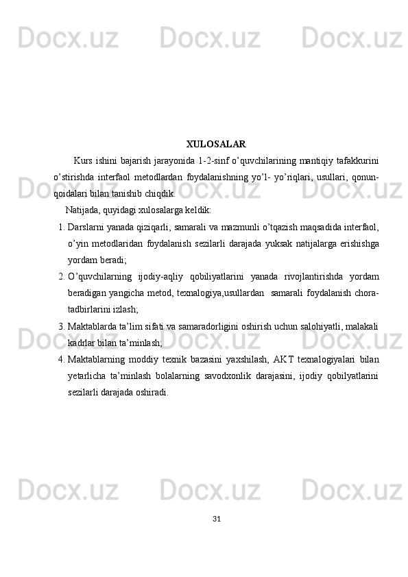 XULOSALAR
            Kurs  ishini  bajarish jarayonida 1- 2-sinf  o’quvchilarining mantiqiy tafakkurini
o’stirishda   interfaol   metodlardan   foydalanishning   yo’l-   yo’riqlari,   usullari,   qonun-
qoidalari bilan tanishib chiqdik. 
      Natijada, quyidagi xulosalarga keldik:
1. Darslarni   yanada   qiziqarli ,  samarali   va   mazmunli   o ’ tqazish   maqsadida   interfaol ,
o ’ yin   metodlaridan   foydalanish   sezilarli   darajada   yuksak   natijalarga   erishishga
yordam   beradi ;
2. O ’ quvchilarning   ijodiy - aqliy   qobiliyatlarini   yanada   rivojlantirishda   yordam
beradigan   yangicha   metod ,   texnalogiya , usullardan     samarali   foydalanish   chora -
tadbirlarini   izlash ;
3. Maktablarda ta’lim sifati va samaradorligini oshirish uchun salohiyatli, malakali
kadrlar bilan ta’minlash;
4. Maktablarning   moddiy   texnik   bazasini   yaxshilash,   AKT   texnalogiyalari   bilan
yetarlicha   ta’minlash   bolalarning   savodxonlik   darajasini,   ijodiy   qobilyatlarini
sezilarli darajada oshiradi.
31 