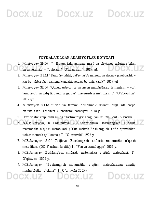 FOYDALANILGAN ADABIYOTLAR RO’YXATI
1. Mirziyoyev   SH.M     “     Buyuk   kelajagimizni   mard   va   oliyjanob   xalqimiz   bilan
birga quramiz” – Toshkent  “  O’zbekiston “.  2017-yil. 
2. Mirziyoyev SH.M “Tanqidiy tahlil, qat’iy tartib intizom va shaxsiy javobgarlik –
xar bir rahbar faoliyatining kundalik qoidasi bo’lishi kerak”. 2017-yil 
3. Mirziyoyev   SH.M   “Qonun   ustivorligi   va   inson   manfaatlarini   ta’minlash   –   yurt
taraqqiyoti va xalq farovonligi garovi” mavzusidagi ma’ruzasi. T. “O’zbekiston”
2017-yil 
4. Mirziyoyev   SH.M   “Erkin   va   farovon   demokratik   davlatni   birgalikda   barpo
etamiz” asari.  Toshkent. O’zbekiston nashriyoti. 2016-yil. 
5. O’zbekiston respublikasining “Ta’lim to’g’risidagi qonun”.  2020-yil 23-sentabr. 
6. N.U.Bikbayеva,   R.I.Sidеlnikova   G.A.Adambеkova.   Boshlang’ich   sinflarda
matеmatika   o’qitish   mеtodikasi.   (O’rta   maktab   Boshlang’ich   sinf   o’qituvchilari
uchun mеtodik qo’llanma.) T.: “O’qituvchi” 1996-y.
7. M.Е.Jumayеv,   Z.G’   Tadjiеva.   Boshlang’ich   sinflarda   mat е matika   o’qitish
m е todikasi.  (OO’Y uchun darslik.) T.: “Fan va tеxnologiya” 2005-y.
8. M.E.Jumayеv.   Boshlang’ich   sinflarda   matеmatika   o’qitish   mеtodikasi.   T.:
O’qituvchi. 2006-y.
9. M.E.Jumayеv.   “Boshlang’ich   matеmatika   o’qitish   mеtodikasidan   amaliy
mashg’ulotlar to’plami”. T.: O’qituvchi 2005-y.
32 
