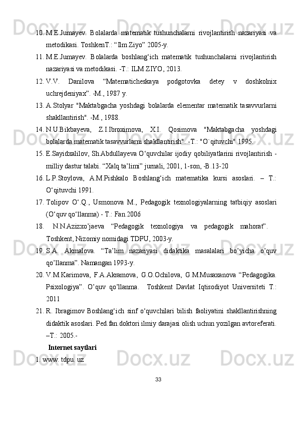 10. M.E.Jumayеv.   Bolalarda   matеmatik   tushunchalarni   rivojlantirish   nazariyasi   va
mеtodikasi. ToshkеnT.: “Ilm Ziyo” 2005-y.
11. M.E.Jumayev.   Bolalarda   boshlang‘ich   matematik   tushunchalarni   rivojlantirish
nazariyasi va metodikasi. -T.:   ILM ZIYO , 2013.
12. V.V.   Danilova   “Matematicheskaya   podgotovka   detey   v   doshkolnix
uchrejdeniyax”. -M., 1987 y.
13. A.Stolyar   "Maktabgacha   yoshdagi   bolalarda   elementar   matematik   tasavvurlarni
shakllantirish". -M., 1988.
14. N.U.Bikbayeva,   Z.I.Ibroximova,   X.I.   Qosimova   "Maktabgacha   yoshdagi
bolalarda matematik tasavvurlarni shakllantirish". -T.: "O`qituvchi" 1995.
15. E.Sayidxalilov, Sh.Abdullayeva O‘quvchilar ijodiy qobiliyatlarini rivojlantirish -
milliy dastur talabi.  “Xalq ta’limi” jurnali, 2001, 1-son, -B.13-20
16. L.P.Stoylova,   A.M.Pishkalo   Boshlang‘ich   matematika   kursi   asoslari.   –   T.:
O‘qituvchi 1991.
17. Tolipov   O‘.Q.,   Usmonova   M.,   Pedagogik   texnologiyalarning   tatbiqiy   asoslari
(O‘quv qo‘llanma) - T.: Fan.2006
18.   N.N.Azizxo’jaeva   “Pedagogik   texnologiya   va   pedagogik   mahorat”.    
Toshkent ,   Nizomiy nomidagi TDPU , 2003-y.
19. S.A.   Akmalova.   “Ta’lim   nazariyasi   didaktika   masalalari   bo’yicha   o’quv
qo’llanma”. Namangan 1993-y.
20. V.M.Kаrimоvа,   F.А.Аkrаmоvа,   G.О.Оchilоvа,   G.M.Musахаnоvа   “Pedagogika.
Psixologiya”.   O’quv   qo’llanma.     Tоshkеnt   Dаvlаt   Iqtisоdiyot   Univеrsitеti   T.:
2011
21. R.   Ibragimov   Boshlang‘ich   sinf   o‘quvchilari   bilish   faoliyatini   shakllantirishning
didaktik asoslari. Ped.fan.doktori ilmiy darajasi olish uchun yozilgan avtoreferati.
–T.: 2005.-
  Internet saytlari 
1. www. tdpu. uz 
33 
