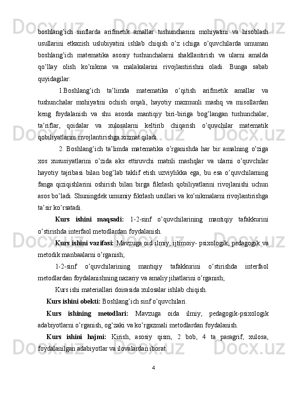 boshlang’ich   sinflarda   arifmetik   amallar   tushunchasini   mohiyatini   va   hisoblash
usullarini   etkazish   uslubiyatini   ishlab   chiqish   o’z   ichiga   o’quvchilarda   umuman
boshlang’ich   matematika   asosiy   tushunchalarni   shakllantirish   va   ularni   amalda
qo’llay   olish   ko’nikma   va   malakalarini   rivojlantirishni   oladi.   Bunga   sabab
quyidagilar: 
1.Boshlang’ich   ta’limda   matematika   o’qitish   arifmetik   amallar   va
tushunchalar   mohiyatini   ochish   orqali,   hayotiy   mazmunli   mashq   va   misollardan
keng   foydalanish   va   shu   asosda   mantiqiy   biri-biriga   bog’langan   tushunchalar,
ta’riflar,   qoidalar   va   xulosalarni   keltirib   chiqarish   o’quvchilar   matematik
qobiliyatlarini rivojlantirishga xizmat qiladi. 
2.   Boshlang’ich   ta’limda   matematika   o’rganishda   har   bir   amalning   o’ziga
xos   xususiyatlarini   o’zida   aks   ettiruvchi   matnli   mashqlar   va   ularni   o’quvchilar
hayotiy   tajribasi   bilan   bog’lab   taklif   etish   uzviylikka   ega,   bu   esa   o’quvchilarning
fanga   qiziqishlarini   oshirish   bilan   birga   fikrlash   qobiliyatlarini   rivojlanishi   uchun
asos bo’ladi. Shuningdek umumiy fikrlash usullari va ko’nikmalarni rivojlantirishga
ta’sir ko’rsatadi. 
Kurs   ishini   maqsadi:   1- 2-sinf   o’quvchilarining   mantiqiy   tafakkurini
o’stirishda interfaol metodlardan foydalanish.
Kurs ishini vazifasi:   Mavzu ga oid ilmiy, ijtimoiy- psixologik, pedagogik va
metodik manbaalarni o’rganish ;
1- 2-sinf   o’quvchilarining   mantiqiy   tafakkurini   o’stirishda   interfaol
metodlardan foydalanishning nazariy va amaliy jihatlarini o’rganish;  
Kurs ishi materiallari doirasida  xulosa lar ishlab chiqish.
     Kurs ishini obekti:   Boshlang’ich sinf o’quvchilari.
Kurs   ishining   metodlari:   Mavzuga   oida   ilmiy,   pedagogik-psixologik
adabiyotlarni o’rganish, og’zaki va ko’rgazmali metodlardan foydalanish.
Kurs   ishini   hajmi:   Kirish,   asosiy   qism,   2   bob,   4   ta   paragrif,   xulosa,
foydalanilgan adabiyotlar va ilovalardan iborat.
4 
