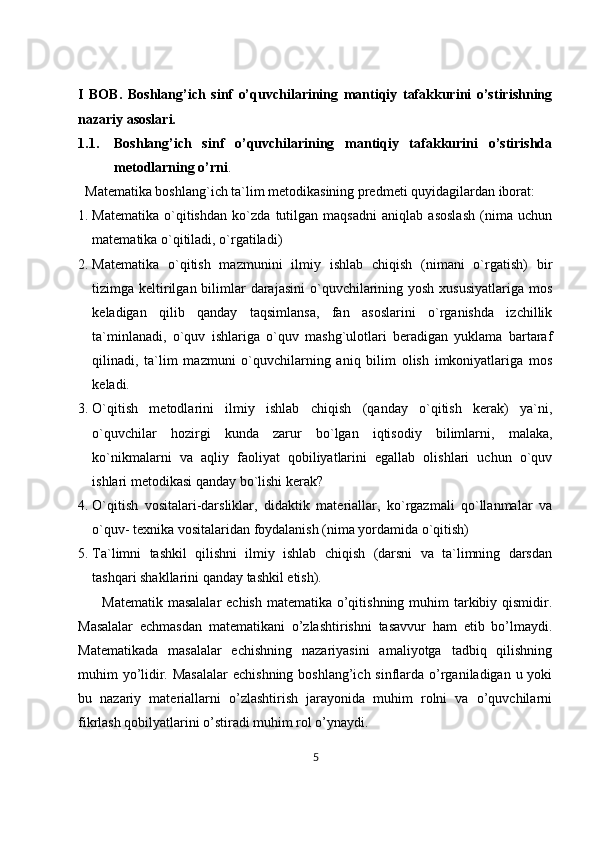 I   BOB.   Boshlang’ich   sinf   o’quvchilarining   mantiqiy   tafakkurini   o’stirishning
nazariy asoslari.
1.1. Boshlang’ich   sinf   o’quvchilarining   mantiqiy   tafakkurini   o’stirishda
metodlarning o’rni . 
   Matematika boshlang`ich ta`lim metodikasining predmeti quyidagilardan iborat:
1. Matematika   o`qitishdan   ko`zda   tutilgan   maqsadni   aniqlab   asoslash   (nima   uchun
matematika o`qitiladi, o`rgatiladi) 
2. Matematika   o`qitish   mazmunini   ilmiy   ishlab   chiqish   (nimani   o`rgatish)   bir
tizimga keltirilgan bilimlar  darajasini  o`quvchilarining yosh  xususiyatlariga mos
keladigan   qilib   qanday   taqsimlansa,   fan   asoslarini   o`rganishda   izchillik
ta`minlanadi,   o`quv   ishlariga   o`quv   mashg`ulotlari   beradigan   yuklama   bartaraf
qilinadi,   ta`lim   mazmuni   o`quvchilarning   aniq   bilim   olish   imkoniyatlariga   mos
keladi.
3. O`qitish   metodlarini   ilmiy   ishlab   chiqish   (qanday   o`qitish   kerak)   ya`ni,
o`quvchilar   hozirgi   kunda   zarur   bo`lgan   iqtisodiy   bilimlarni,   malaka,
ko`nikmalarni   va   aqliy   faoliyat   qobiliyatlarini   egallab   olishlari   uchun   o`quv
ishlari metodikasi qanday bo`lishi kerak? 
4. O`qitish   vositalari-darsliklar,   didaktik   materiallar,   ko`rgazmali   qo`llanmalar   va
o`quv- texnika vositalaridan foydalanish (nima yordamida o`qitish) 
5. Ta`limni   tashkil   qilishni   ilmiy   ishlab   chiqish   (darsni   va   ta`limning   darsdan
tashqari shakllarini qanday tashkil etish).
         Matematik masalalar  echish  matematika o’qitishning muhim  tarkibiy qismidir.
Masalalar   echmasdan   matematikani   o’zlashtirishni   tasavvur   ham   etib   bo’lmaydi.
Matematikada   masalalar   echishning   nazariyasini   amaliyotga   tadbiq   qilishning
muhim yo’lidir. Masalalar  echishning boshlang’ich sinflarda o’rganiladigan u yoki
bu   nazariy   materiallarni   o’zlashtirish   jarayonida   muhim   rolni   va   o’quvchilarni
fikrlash qobilyatlarini o’stiradi muhim rol o’ynaydi. 
5 