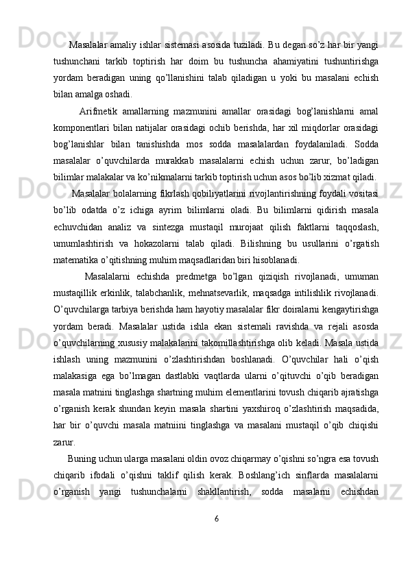          Masalalar  amaliy ishlar sistemasi  asosida tuziladi. Bu degan so’z har bir yangi
tushunchani   tarkib   toptirish   har   doim   bu   tushuncha   ahamiyatini   tushuntirishga
yordam   beradigan   uning   qo’llanishini   talab   qiladigan   u   yoki   bu   masalani   echish
bilan amalga oshadi.
          Arifmetik   amallarning   mazmunini   amallar   orasidagi   bog’lanishlarni   amal
komponentlari   bilan   natijalar   orasidagi   ochib   berishda,   har   xil   miqdorlar   orasidagi
bog’lanishlar   bilan   tanishishda   mos   sodda   masalalardan   foydalaniladi.   Sodda
masalalar   o’quvchilarda   murakkab   masalalarni   echish   uchun   zarur,   bo’ladigan
bilimlar malakalar va ko’nikmalarni tarkib toptirish uchun asos bo’lib xizmat qiladi.
           Masalalar bolalarning fikrlash qobiliyatlarini rivojlantirishning foydali vositasi
bo’lib   odatda   o’z   ichiga   ayrim   bilimlarni   oladi.   Bu   bilimlarni   qidirish   masala
echuvchidan   analiz   va   sintezga   mustaqil   murojaat   qilish   faktlarni   taqqoslash,
umumlashtirish   va   hokazolarni   talab   qiladi.   Bilishning   bu   usullarini   o’rgatish
matematika o’qitishning muhim maqsadlaridan biri hisoblanadi. 
          Masalalarni   echishda   predmetga   bo’lgan   qiziqish   rivojlanadi,   umuman
mustaqillik erkinlik, talabchanlik,  mehnatsevarlik,  maqsadga   intilishlik  rivojlanadi.
O’quvchilarga tarbiya berishda ham hayotiy masalalar fikr doiralarni kengaytirishga
yordam   beradi.   Masalalar   ustida   ishla   ekan   sistemali   ravishda   va   rejali   asosda
o’quvchilarning xususiy malakalarini takomillashtirishga olib keladi. Masala ustida
ishlash   uning   mazmunini   o’zlashtirishdan   boshlanadi.   O’quvchilar   hali   o’qish
malakasiga   ega   bo’lmagan   dastlabki   vaqtlarda   ularni   o’qituvchi   o’qib   beradigan
masala matnini tinglashga shartning muhim elementlarini tovush chiqarib ajratishga
o’rganish   kerak   shundan   keyin   masala   shartini   yaxshiroq   o’zlashtirish   maqsadida,
har   bir   o’quvchi   masala   matniini   tinglashga   va   masalani   mustaqil   o’qib   chiqishi
zarur. 
      Buning uchun ularga masalani oldin ovoz chiqarmay o’qishni so’ngra esa tovush
chiqarib   ifodali   o’qishni   taklif   qilish   kerak.   Boshlang’ich   sinflarda   masalalarni
o’rganish   yangi   tushunchalarni   shakllantirish,   sodda   masalarni   echishdan
6 