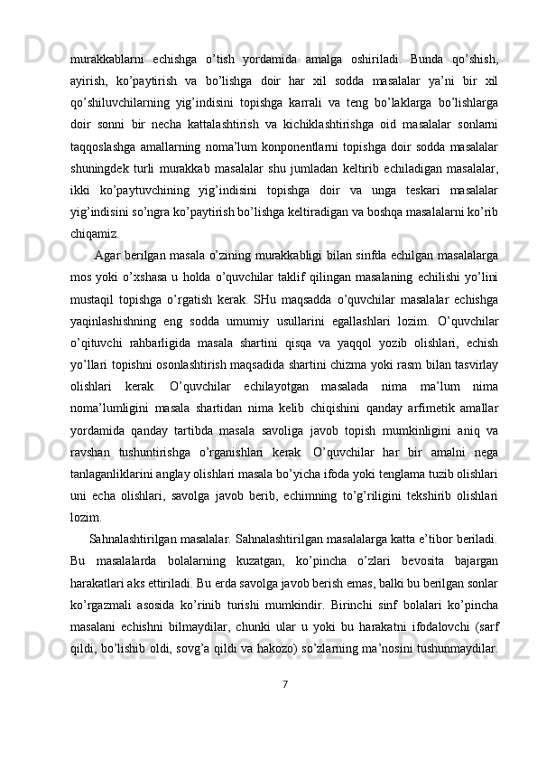 murakkablarni   echishga   o’tish   yordamida   amalga   oshiriladi.   Bunda   qo’shish,
ayirish,   ko’paytirish   va   bo’lishga   doir   har   xil   sodda   masalalar   ya’ni   bir   xil
qo’shiluvchilarning   yig’indisini   topishga   karrali   va   teng   bo’laklarga   bo’lishlarga
doir   sonni   bir   necha   kattalashtirish   va   kichiklashtirishga   oid   masalalar   sonlarni
taqqoslashga   amallarning   noma’lum   konponentlarni   topishga   doir   sodda   masalalar
shuningdek   turli   murakkab   masalalar   shu   jumladan   keltirib   echiladigan   masalalar,
ikki   ko’paytuvchining   yig’indisini   topishga   doir   va   unga   teskari   masalalar
yig’indisini so’ngra ko’paytirish bo’lishga keltiradigan va boshqa masalalarni ko’rib
chiqamiz. 
           Agar berilgan masala o’zining murakkabligi bilan sinfda echilgan masalalarga
mos   yoki   o’xshasa   u   holda   o’quvchilar   taklif   qilingan   masalaning   echilishi   yo’lini
mustaqil   topishga   o’rgatish   kerak.   SHu   maqsadda   o’quvchilar   masalalar   echishga
yaqinlashishning   eng   sodda   umumiy   usullarini   egallashlari   lozim.   O’quvchilar
o’qituvchi   rahbarligida   masala   shartini   qisqa   va   yaqqol   yozib   olishlari,   echish
yo’llari topishni osonlashtirish maqsadida shartini chizma yoki rasm bilan tasvirlay
olishlari   kerak.   O’quvchilar   echilayotgan   masalada   nima   ma’lum   nima
noma’lumligini   masala   shartidan   nima   kelib   chiqishini   qanday   arfimetik   amallar
yordamida   qanday   tartibda   masala   savoliga   javob   topish   mumkinligini   aniq   va
ravshan   tushuntirishga   o’rganishlari   kerak.   O’quvchilar   har   bir   amalni   nega
tanlaganliklarini anglay olishlari masala bo’yicha ifoda yoki tenglama tuzib olishlari
uni   echa   olishlari,   savolga   javob   berib,   echimning   to’g’riligini   tekshirib   olishlari
lozim. 
      Sahnalashtirilgan masalalar. Sahnalashtirilgan masalalarga katta e’tibor beriladi.
Bu   masalalarda   bolalarning   kuzatgan,   ko’pincha   o’zlari   bevosita   bajargan
harakatlari aks ettiriladi. Bu erda savolga javob berish emas, balki bu berilgan sonlar
ko’rgazmali   asosida   ko’rinib   turishi   mumkindir.   Birinchi   sinf   bolalari   ko’pincha
masalani   echishni   bilmaydilar,   chunki   ular   u   yoki   bu   harakatni   ifodalovchi   (sarf
qildi, bo’lishib oldi, sovg’a qildi va hakozo) so’zlarning ma’nosini tushunmaydilar.
7 