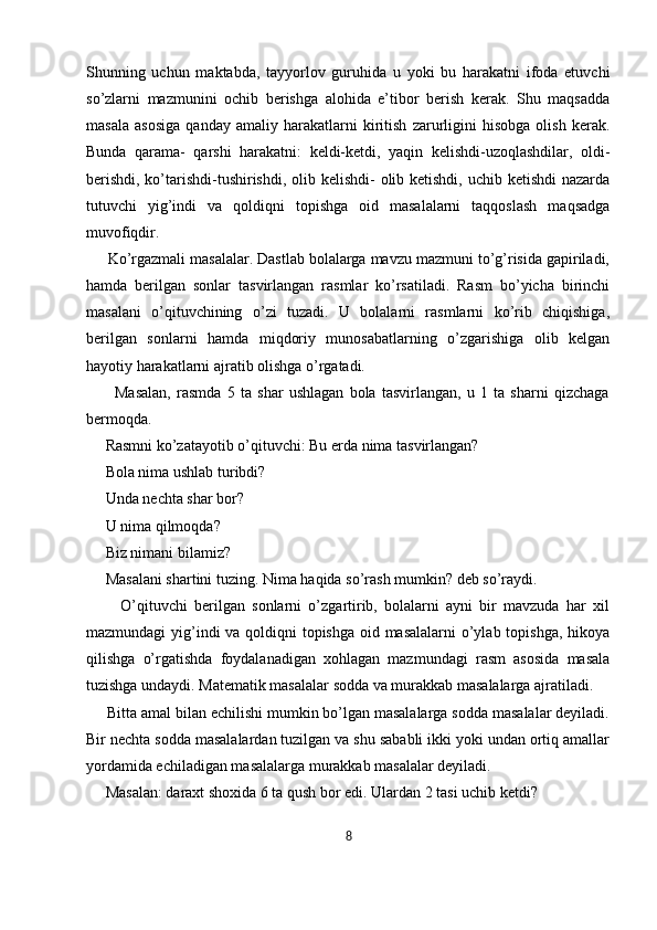 Shunning   uchun   maktabda,   tayyorlov   guruhida   u   yoki   bu   harakatni   ifoda   etuvchi
so’zlarni   mazmunini   ochib   berishga   alohida   e’tibor   berish   kerak.   Shu   maqsadda
masala   asosiga   qanday   amaliy   harakatlarni   kiritish   zarurligini   hisobga   olish   kerak.
Bunda   qarama-   qarshi   harakatni:   keldi-ketdi,   yaqin   kelishdi-uzoqlashdilar,   oldi-
berishdi, ko’tarishdi-tushirishdi, olib kelishdi- olib ketishdi, uchib ketishdi  nazarda
tutuvchi   yig’indi   va   qoldiqni   topishga   oid   masalalarni   taqqoslash   maqsadga
muvofiqdir. 
     Ko’rgazmali masalalar. Dastlab bolalarga mavzu mazmuni to’g’risida gapiriladi,
hamda   berilgan   sonlar   tasvirlangan   rasmlar   ko’rsatiladi.   Rasm   bo’yicha   birinchi
masalani   o’qituvchining   o’zi   tuzadi.   U   bolalarni   rasmlarni   ko’rib   chiqishiga,
berilgan   sonlarni   hamda   miqdoriy   munosabatlarning   o’zgarishiga   olib   kelgan
hayotiy harakatlarni ajratib olishga o’rgatadi. 
          Masalan,   rasmda   5   ta   shar   ushlagan   bola   tasvirlangan,   u   1   ta   sharni   qizchaga
bermoqda. 
     Rasmni ko’zatayotib o’qituvchi: Bu erda nima tasvirlangan? 
     Bola nima ushlab turibdi? 
     Unda nechta shar bor? 
      U nima qilmoqda? 
     Biz nimani bilamiz? 
     Masalani shartini tuzing. Nima haqida so’rash mumkin? deb so’raydi.
          O’qituvchi   berilgan   sonlarni   o’zgartirib,   bolalarni   ayni   bir   mavzuda   har   xil
mazmundagi  yig’indi  va qoldiqni  topishga oid masalalarni  o’ylab topishga, hikoya
qilishga   o’rgatishda   foydalanadigan   xohlagan   mazmundagi   rasm   asosida   masala
tuzishga undaydi. Matematik masalalar sodda va murakkab masalalarga ajratiladi.
     Bitta amal bilan echilishi mumkin bo’lgan masalalarga sodda masalalar deyiladi.
Bir nechta sodda masalalardan tuzilgan va shu sababli ikki yoki undan ortiq amallar
yordamida echiladigan masalalarga murakkab masalalar deyiladi. 
     Masalan: daraxt shoxida 6 ta qush bor edi. Ulardan 2 tasi uchib ketdi? 
8 