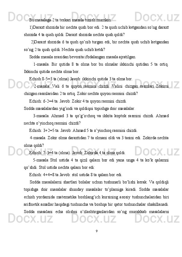      Bu masalaga 2 ta teskari masala tuzish mumkin. 
     1)Daraxt shoxida bir nechta qush bor edi. 2 ta qush uchib ketgandan so’ng daraxt
shoxida 4 ta qush qoldi. Daraxt shoxida nechta qush qoldi? 
         2)Daraxt shoxida 6 ta qush qo’nib turgan edi, bir nechta qush uchib ketgandan
so’ng 2 ta qush qoldi. Nechta qush uchib ketdi? 
     Sodda masala orasidan bevosita ifodalangan masala ajratilgan. 
          1-masala.   Bir   qutida   8   ta   olma   bor   bu   olmalar   ikkinchi   qutidan   5   ta   ortiq.
Ikkinchi qutida nechta olma bor. 
     Echish:8-5=3 ta (olma) Javob: ikkinchi qutida 3 ta olma bor. 
          2-masala.   Vali   6   ta   quyon   rasmini   chizdi.   Valini   chizgan   rasmlari   Zokirni
chizgan rasmlaridan 2 ta ortiq. Zokir nechta quyon rasmini chizdi? 
     Echish: 6-2=4 ta. Javob: Zokir 4 ta quyon rasmini chizdi. 
Sodda masalalardan yig’indi va qoldiqni topishga doir masalalar. 
          3-masala.   Ahmad   3   ta   qo’g’irchoq   va   ikkita   koptok   rasmini   chizdi.   Ahmad
nechta o’yinchoq rasmini chizdi? 
     Echish: 3+2=5 ta. Javob: Ahmad 5 ta o’yinchoq rasmini chizdi. 
     4-masala. Zokir olma daraxtidan 7 ta olmani oldi va 3 tasini edi. Zokirda nechta
olma qoldi? 
     Echish: 7-3=4 ta (olma). Javob: Zokirda 4 ta olma qoldi. 
          5-masala   Stol   ustida   4   ta   qizil   qalam   bor   edi   yana   unga   4   ta   ko’k   qalamni
qo’shdi. Stol ustida nechta qalam bor edi: 
     Echish: 4+4=8 ta Javob: stol ustida 8 ta qalam bor edi. 
       Sodda masalalarni  shartlari bolalar  uchun tushunarli  bo’lishi  kerak. Va qoldiqli
topishga   doir   masalalar   shunday   masalalar   to’plamiga   kiradi.   Sodda   masalalar
echish   yordamida   matematika   boshlang’ich   kursining   asosiy   tushunchalaridan   biri
arifmetik amallar haqidagi tushuncha va boshqa bir qator tushunchalar shakillanadi.
Sodda   masalani   echa   olishni   o’zlashtirganlaridan   so’ng   murakkab   masalalarni
9 
