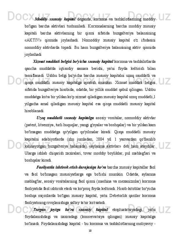   Moddiy   xususiy   kapital   deganda,   korxona   va   tashkilotlarining   moddiy
bo'lgan   barcha   aktivlari   tushuniladi.   Korxonalarning   barcha   moddiy   xususiy
kapitali   barcha   aktivlaming   bir   qismi   sifatida   buxgalteriya   balansining
«AKTIV»   qismida   joylashadi.   Nomoddiy   xususiy   kapital   o'z   ifodasini
nomoddiy   aktivlarda   topadi.   Bu   ham   buxgalteriya   balansining   aktiv   qismida
joylashadi
Xizmat muddati belgisi bo'yicha xususiy kapital  korxona va tashkilotlarda
qancha   muddatda   iqtisodiy   samara   berishi,   ya'ni   foyda   keltirish   bilan
tasniflanadi.   Ushbu   belgi   bo'yicha   barcha   xususiy   kapitalni   uzoq   muddatli   va
qisqa   muddatli   xususiy   kapitalga   ajratish   mumkin.   Xizmat   muddati   belgisi
sifatida buxgalteriya hisobida, odatda, bir  yillik muddat qabul qilingan. Ushbu
muddatga ko'ra bir yildan ko'p xizmat qiladigan xususiy kapital uzoq muddatli,1
yilgacha   amal   qiladigan   xususiy   kapital   esa   qisqa   muddatli   xususiy   kapital
hisoblanadi.
    Uzoq   muddatli   xususiy   kapitalga   asosiy   vositalar,   nomoddiy   aktivlar
(patent, litsenziya, turli huquqlar, yangi g'oyalar va boshqalar) va bir yildan kam
bo'lmagan   muddatga   qo'yilgan   qo'yilmalar   kiradi.   Qisqa   muddatli   xususiy
kapitalni   adabiyotlarda   (shu   jumladan,   2004   yil   1   yanvardan   qo'llanilib
kelinayotgan   buxgalteriya   balansida)   «aylanma   aktivlar»   deb   ham   ataydilar.
Ularga   ishlab   chiqarish   zaxiralari,   tovar   moddiy   boyliklar,   pul   mablag'lari   va
boshqalar kiradi.
    Faoliyatda ishtirok etish darajasiga ko'ra  barcha xususiy kapitallar faol
va   faol   bo'lmagan   xususiyatlarga   ega   bo'lishi   mumkin.   Odatda,   aylamna
mablag'lar, asosiy  vositalarning faol  qismi  (mashina  va mexanizmlar)  korxona
faoliyatida faol ishtirok etadi va ko'proq foyda keltiradi. Hisob-kitoblar bo'yicha
boshqa   mijozlarda   bo'lgan   xususiy   kapital,   ya'ni   Debetorlik   qarzlar   korxona
faoliyatining rivojlanishiga salbiy ta'sir ko'rsatadi.
Turgan   joyiga   ko'ra   xususiy   kapital   ekspluatatsiyadagi,   ya'ni
foydalanishdagi   va   zaxiradagi   (konservatsiya   qilingan)   xususiy   kapitalga
bo'linadi. Foydalanishdagi kapital - bu korxona va tashkilotlarning moliyaviy -
10 